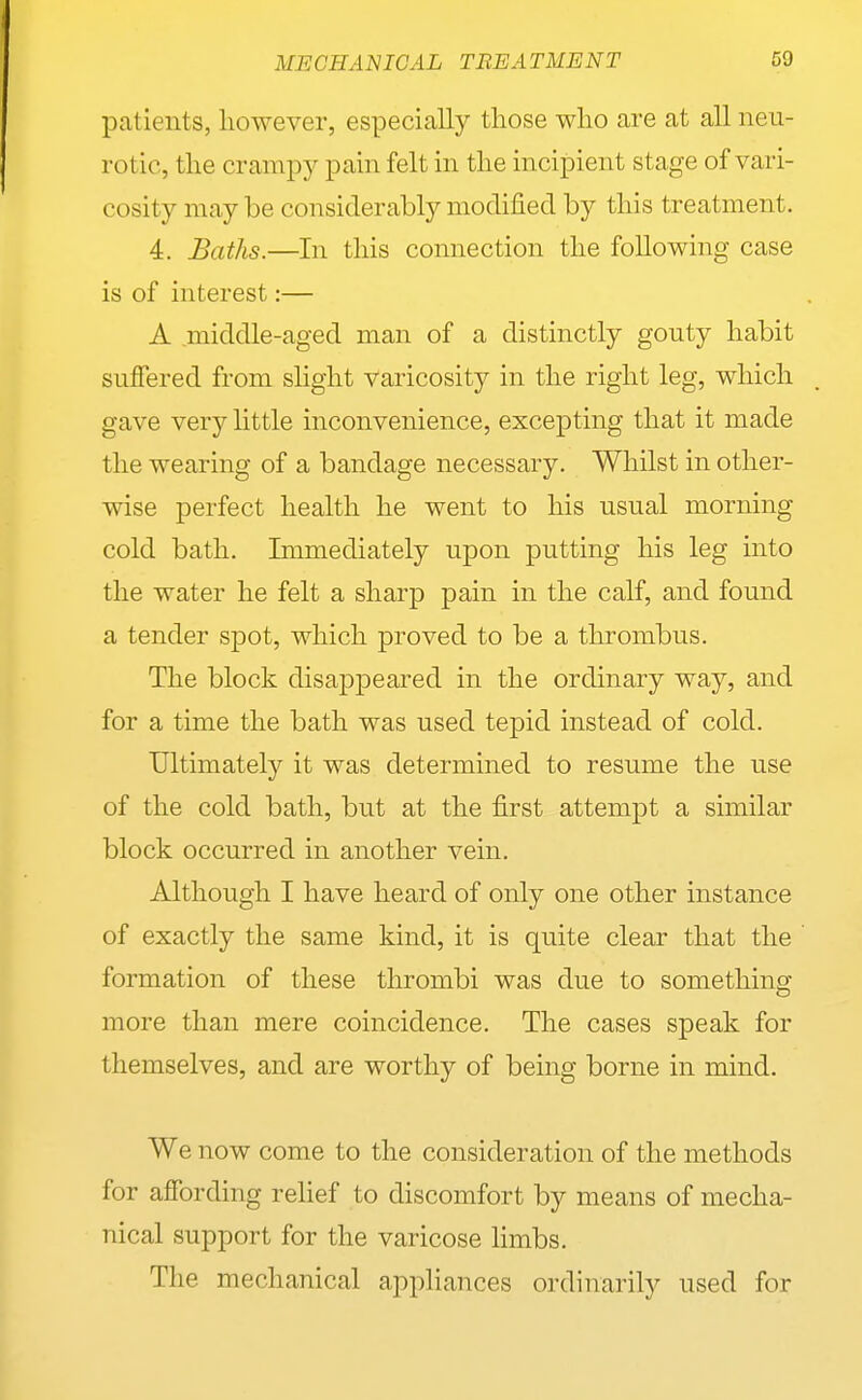 patients, liowever, especially those who are at all neu- rotic, the crampy pain felt in the incipient stage of vari- cosity may be considerably modified by this treatment. 4. Baths.—In this connection the following case is of interest:— A middle-aged man of a distinctly gouty habit suffered from slight varicosity in the right leg, which gave very little inconvenience, excepting that it made the wearing of a bandage necessary. Whilst in other- wise perfect health he went to his usual morning cold bath. Immediately upon putting his leg into the water he felt a sharp pain in the calf, and found a tender spot, which proved to be a thrombus. The block disappeared in the ordinary way, and for a time the bath was used tepid instead of cold. Ultimately it was determined to resume the use of the cold bath, but at the first attempt a similar block occurred in another vein. Although I have heard of only one other instance of exactly the same kind, it is quite clear that the formation of these thrombi was due to something- more than mere coincidence. The cases speak for themselves, and are worthy of being borne in mind. We now come to the consideration of the methods for affording relief to discomfort by means of mecha- nical support for the varicose limbs. The mechanical appliances ordinarily used for