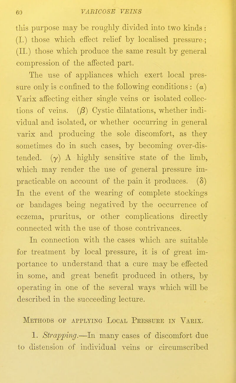 tliis purpose may be rouglily divided into two kinds : (I.) those wliicli effect relief by localised pressure-; (II.) those which produce the same result by general compression of the affected part. The use of appliances which exert local pres- sure only is confined to the following conditions : (a) Yarix affecting either single veins or isolated collec- tions of veins. {j3) Cystic dilatations, whether indi- vidual and isolated, or whether occurring in general varix and producing the sole discomfort, as they sometimes do in such cases, by becoming over-dis- tended, (y) A highly sensitive state of the limb, which may render the use of general pressure im- practicable on account of the pain it produces. (S) In the event of the wearing of complete stockings or bandages being negatived by the occurrence of eczema, pruritus, or other complications directly connected with the use of those contrivances. In connection with the cases which are suitable for treatment by local pressure, it is of great im- portance to understand that a cure may be effected in some, and great benefit produced in others, by operating in one of the several ways which wiU be described in the succeeding lecture. Methods of applying Local Pressure in Varix. 1. Strapping.—In many cases of discomfort due to distension of individual veins or circumscribed