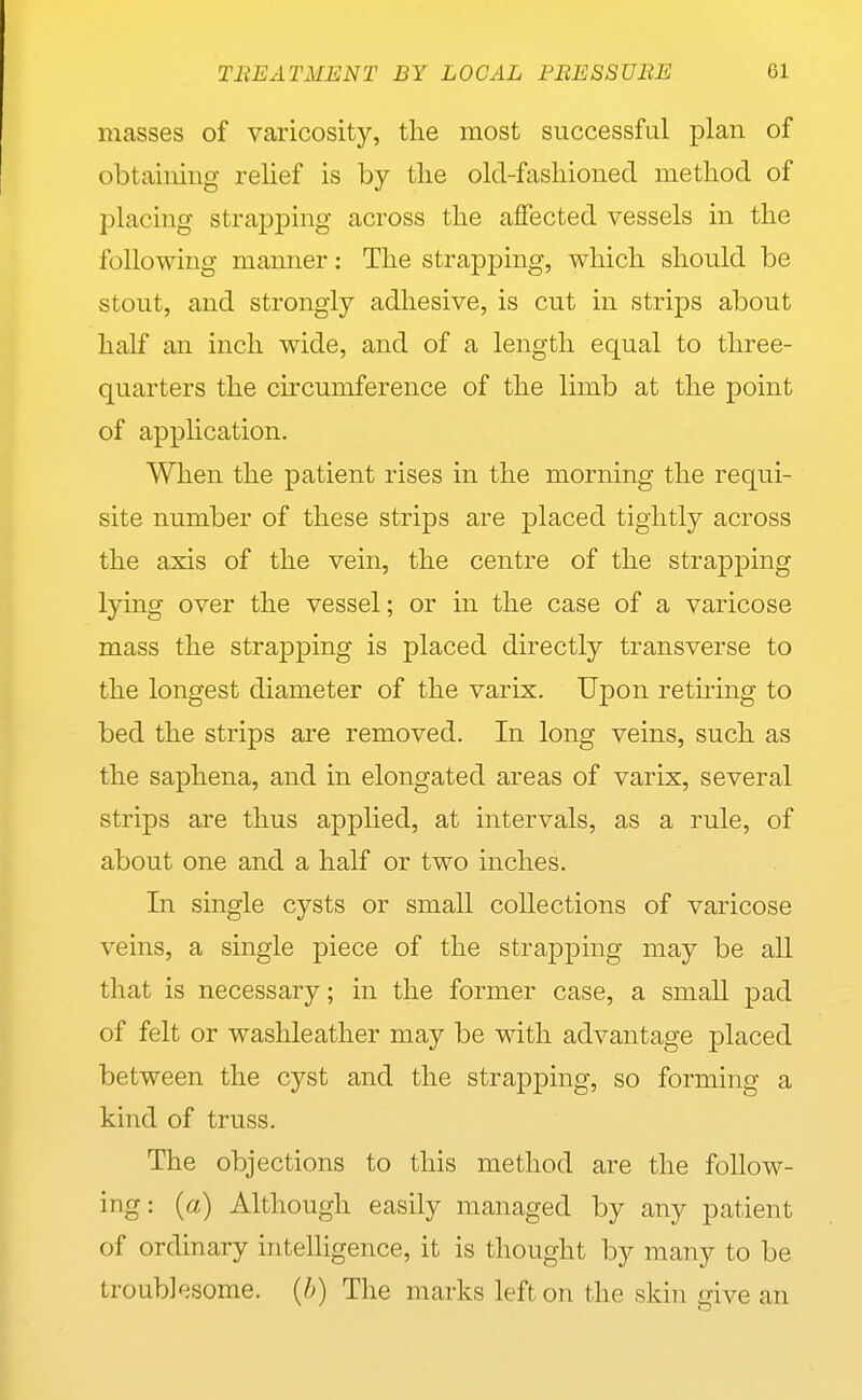 masses of varicosity, tlie most successful plan of obtaining relief is by tlie old-fasliioned metliod of placing strapping across tlie affected vessels in tlie following manner: The strapping, wliicli should be stout, and strongly adhesive, is cut in strips about half an inch wide, and of a length equal to three- quarters the circumference of the limb at the point of application. When the patient rises in the morning the requi- site number of these strips are placed tightly across the axis of the vein, the centre of the strapping lying over the vessel; or in the case of a varicose mass the strapping is placed directly transverse to the longest diameter of the varix. Upon retiring to bed the strips are removed. In long veins, such as the saphena, and in elongated areas of varix, several strips are thus applied, at intervals, as a rule, of about one and a half or two inches. In single cysts or small collections of varicose veins, a single piece of the strapping may be aU that is necessary; in the former case, a small pad of felt or washleather may be with advantage placed between the cyst and the strapping, so forming a kind of truss. The objections to this method are the follow- ing: (a) Although easily managed by any patient of ordinary intelligence, it is thought by many to be troubl'jsome. (h) The marks left on the skin give an