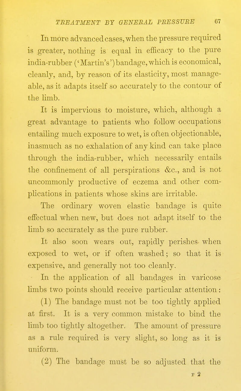 In more advanced cases, when the pressure required is greater, nothing is equal in efficacy to the pure india-rubber ('Martin's')bandage, which is economical, cleanl}'-, and, by reason of its elasticity, most manage- able, as it adapts itself so accurately to the contour of the limb. It is impervious to moisture, which, although a great advantage to patients who follow occupations entaihng much exposure to wet, is often objectionable, inasmuch as no exlialation of any kind can take place through the india-rubber, which necessarily entails the confinement of all perspirations &c., and is not uncommonly productive of eczema and other com- pHcations in patients whose skins are irritable. The ordinary woven elastic bandage is quite effectual when new, but does not adapt itself to the Hmb so accurately as the pure rubber. It also soon wears out, rapidly perishes- when exposed to wet, or if often washed; so that it is expensive, and generally not too cleanly. In the application of all bandages in varicose limbs two points should receive particular attention: (1) The bandage must not be too tightly applied at first. It is a very common mistake to bind the limb too tightly altogether. The amount of pressure as a rule required is very slight, so long as it is uniform. (2) The bandage must be so adjusted that the F 2