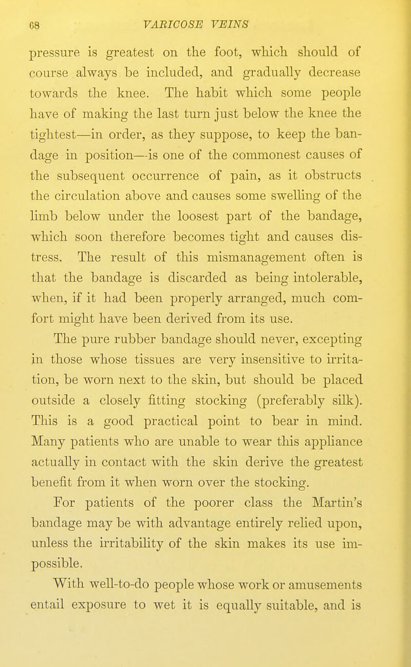 pressure is greatest on the foot, wliicli should of course always be included, and gradually decrease towards the knee. The habit which some people have of making the last turn just below the knee the tightest—in order, as they suppose, to keep the ban- dage in position—is one of the commonest causes of the subsequent occurrence of pain, as it obstructs the circulation above and causes some swelling of the limb below under the loosest part of the bandage, which soon therefore becomes tight and causes dis- tress. The result of this mismanagement often is that the bandage is discarded as being intolerable, when, if it had been properly arranged, much com- fort might have been derived from its use. The pure rubber bandage should never, excepting in those whose tissues are very insensitive to irrita- tion, be worn next to the skin, but should be placed outside a closely fitting stocking (preferably silk). This is a good practical point to bear in mind. Many patients who are unable to wear this apjDhance actually in contact with the skin derive the greatest benefit from it when worn over the stockinsr. For patients of the poorer class the Martin's bandage may be with advantage entirely rehed upon, unless the irritability of the skin makes its use im- possible. With well-to-do peoj)le whose work or amusements entail exposure to wet it is equally suitable, and is