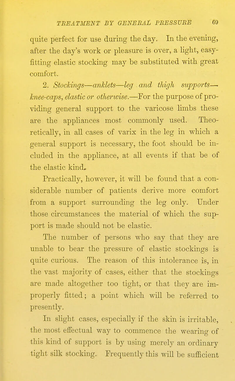quite perfect for use during tlie day. In tlie evening, after the day's work or pleasure is over, a light, easy- fitting elastic stocking may be substituted with great comfort. 2. Stockings—anklets—leg and thigh supports— knee-caps, elastic or otherwise.—For the purpose of pro- viding general support to the varicose limbs these are the apphances most commonly used. Theo- retically, in all cases of varix in the leg in which a general support is necessary, the foot should be in- cluded in the appHance, at ah events if that be of the elastic kind. Practically, however, it will be found that a con- siderable number of patients derive more comfort from a support surrounding the leg only. Under those circumstances the material of which the sup- port is made should not be elastic. The number of persons who say that they are unable to bear the pressure of elastic stockings is quite curious. The reason of this intolerance is, in the vast majority of cases, either that the stockings are made altogether too tight, or that they are im- properly fitted; a point which will be referred to presently. In slight cases, especially if the skin is irritable, the most effectual way to commence the wearing of this kind of support is by using merely an ordinary tight silk stocking. Frequently this will be sufficient