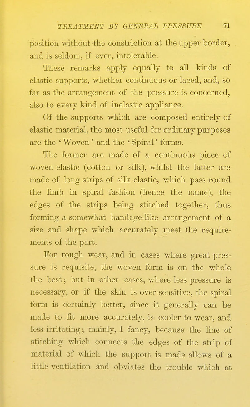 position without the constriction at the upper border, and is seldom, if ever, intolerable. These remarks apply equally to all kinds of elastic supports, whether continuous or laced, and, so far as the arrangement of the pressure is concerned, also to every kind of inelastic apphance. Of the supports which are composed entirely of elastic material, the most useful for ordinary purposes are the ' Woven ' and the ' Sphal' forms. The former are made of a continuous piece of woven elastic (cotton or silk), whilst the latter are made of long strips of silk elastic, which pass round the limb in spiral fashion (hence the name), the edges of the strips being stitched together, thus forming a somewhat bandage-like arrangement of a size and shape which accurately meet the require- ments of the part. For rough wear, and in cases where great pres- sure is requisite, the woven form is on the whole the best; but in other cases, where less pressure is necessary, or if the skin is over-sensitive, the spiral form is certainly better, since it generally can be made to fit more accurately, is cooler to wear, and less irritating; mainly, I fancy, because the line of stitching which connects the edges of the strip of material of which the support is made allows of a little ventilation and obviates the trouble which at