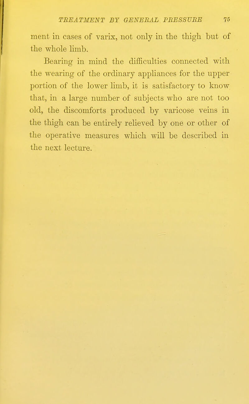 ment in cases of varix, not only in the thigh but of the whole Hmb. Bearing in mind the difficulties connected with the wearing of the ordinary appliances for the upper portion of the lower hmb, it is satisfactory to know that, in a large number of subjects who are not too old, the discomforts produced by varicose veins in the thigh can be entirely reheved by one or other of the operative measui'es which will be described in the next lecture.