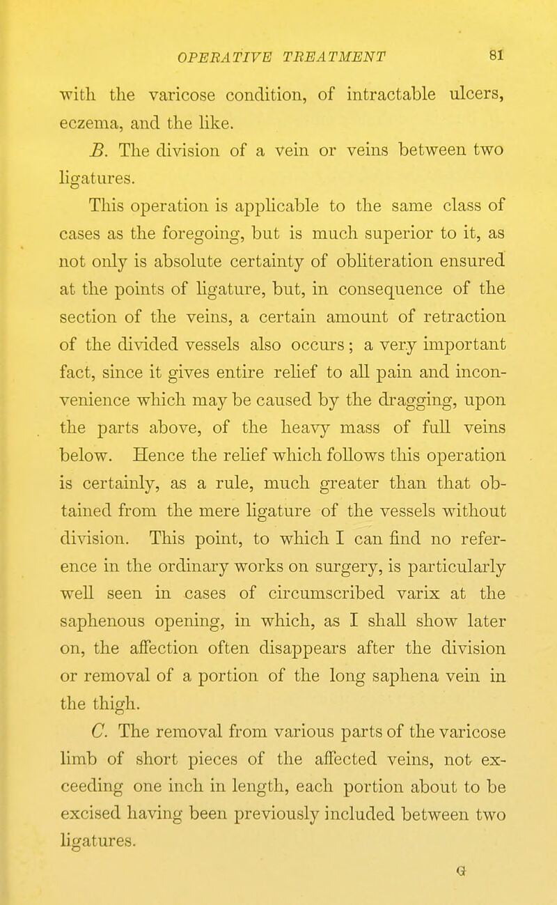 with the varicose condition, of intractable ulcers, eczema, and the like. B. The division of a vein or veins between two ligatures. This operation is applicable to the same class of cases as the foregoing, but is much superior to it, as not only is absolute certainty of obliteration ensured at the points of hgature, but, in consequence of the section of the veins, a certain amount of retraction of the divided vessels also occurs ; a very important fact, since it gives entire rehef to all pain and incon- venience which may be caused by the dragging, upon the parts above, of the heavy mass of full veins below. Hence the rehef which follows this operation is certainly, as a rule, much greater than that ob- tained from the mere hgature of the vessels without division. This point, to which I can find no refer- ence in the ordinary works on surgery, is particularly well seen in cases of circumscribed varix at the saphenous opening, in which, as I shall show later on, the affection often disappears after the division or removal of a portion of the long saphena vein in the thigh. C. The removal from various parts of the varicose limb of short pieces of the affected veins, not ex- ceeding one inch in length, each portion about to be excised having been previously included between two ligatures. G