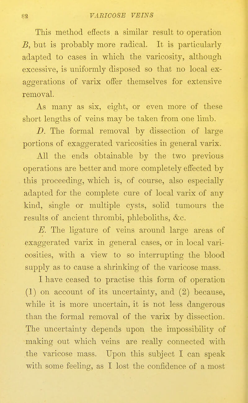 This method effects a similar result to operation B, but is probably more radical. It is particularly- adapted to cases in which the varicosity, although excessive, is uniformly disposed so that no local ex- aggerations of varix offer themselves for extensive removal. As many as six, eight, or even more of these short lengths of veins may be taken from one limb. D. The formal removal by dissection of large portions of exaggerated varicosities in general varix. All the ends obtainable by the two previous operations are better and more completely effected by this proceeding, which is, of course, also esjDecially adapted for the complete cure of local varix of any kind, single or multiple cysts, sohd tumours the results of ancient thrombi, phlebohths, &c. E. The ligature of veins around large areas of exaggerated varix in general cases, or in local vari- cosities, with a view to so interrupting the blood supply as to cause a slirinking of the varicose mass. I have ceased to practise this form of operation (1) on account of its uncertainty, and (2) because, while it is more uncertain, it is not less dangerous than the formal removal of the varix by dissection. The uncertainty depends upon the impossibility of making out which veins are really connected with the varicose mass. Upon this subject I can speak with some feeling, as I lost the confidence of a most