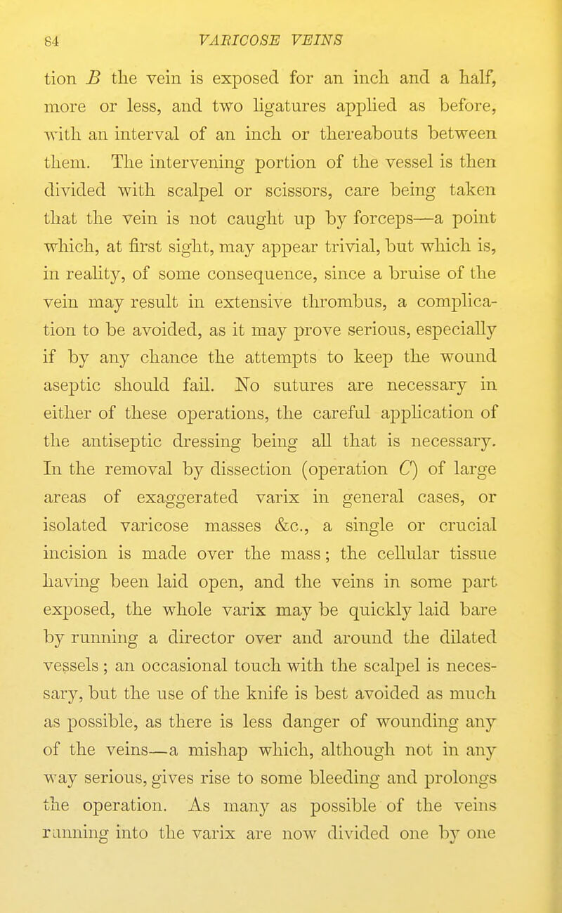 tion B the vein is exposed for an inch and a half, more or less, and two ligatures applied as before, with an interval of an inch or thereabouts between them. The intervening portion of the vessel is then divided with scalpel or scissors, care being taken that the vein is not caught up by forceps—a point which, at first sight, may appear trivial, but which is, in reality, of some consequence, since a bruise of the vein may result in extensive tlu-ombus, a complica- tion to be avoided, as it may prove serious, especially if by any chance the attempts to keep the wound aseptic should fail. No sutures are necessary in either of these operations, the careful application of the antiseptic dressing being all that is necessary. In the removal by dissection (operation C) of large areas of exaggerated varix in general cases, or isolated varicose masses &c., a single or crucial incision is made over the mass; the cellular tissue having been laid open, and the veins in some part exposed, the whole varix may be quickly laid bare by running a director over and around the dilated vessels ; an occasional touch with the scalpel is neces- sary, but the use of the knife is best avoided as much as possible, as there is less danger of wounding any of the veins—a mishap which, although not in any way serious, gives rise to some bleeding and prolongs the operation. As many as possible of the veins running into the varix are now divided one by one