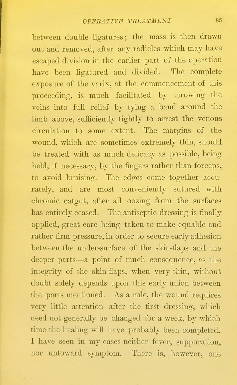 between double ligatures; the mass is then drawn out and removed, after any radicles which may have escaped division in the earlier part of the operation have been ligatured and divided. The complete exposure of the varix, at the commencement of this proceeding, is much facilitated by throwing the veins into full relief by tying a band around the limb above, suf&ciently tightly to arrest the venous circulation to some extent. The margins of the wound, which are sometimes extremely thin, should be treated with as much delicacy as possible, being held, if necessary, by the fingers rather than forceps, to avoid bruising. The edges come together accu- rately, and are most conveniently sutured with chromic catgut, after all oozing from the surfaces has entirely ceased. The antiseptic dressing is finally applied, great care being taken to make equable and rather firm pressure, in order to secure early adhesion between the under-surface of the skin-flaps and the deeper parts—a point of much consequence, as the integrity of the skin-flaps, when very thin, without doubt solely depends upon this early union between the parts mentioned. As a rule, the wound requires very little attention after the first dressing, which need not generally be changed for a week, by which time the healing will have probably been completed. I have seen in my cases neither fever, suppuration, nor untoward symptom. There is, however, one