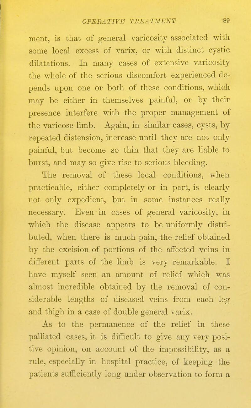 ment, is that of general varicosity associated with some local excess of varix, or with distinct cystic dilatations. In many cases of extensive varicosity the whole of the serious discomfort experienced de- pends upon one or both of these conditions, which may be either in themselves painful, or by their presence interfere with the proper management of the varicose limb. Again, in similar cases, cysts, by repeated distension, increase until they are not only painful, but become so thin that they are liable to burst, and may so give rise to serious bleeding. The removal of these local conditions, when practicable, either completely or in part, is clearly not only expedient, but in some instances really necessary. Even in cases of general varicosity, in which the disease aj)pears to be uniformly distri- buted, when there is much pain, the rehef obtained by the excision of portions of the affected veins in different parts of the limb is very remarkable. I have myself seen an amount of relief which was almost incredible obtained by the removal of con- siderable lengths of diseased veins from each leg and thigh in a case of double general varix. As to the permanence of the relief in these palliated cases, it is difficult to give any very posi- tive opinion, on account of the impossibility, as a rule, especially in hospital practice, of keeping the patients sufficiently long under observation to form a