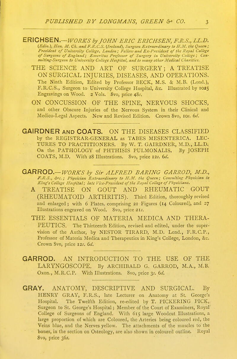 ER\CHSEH.~VVORKS by JOHN ERIC ERICHSEN, F.R.S., LL.D. (Ediii.), Hon. M. Ch. and F.R.C.S. {Ireland), Surgeon Extraordinary to H.M. the Queen; President of University College, London; Fellow and Ex-President of the Royal College of Surgeons of England; Emeritus Professor of Surgery in University College; Con- iulHng-Surgeon to University College Hospital, and to many other Medical Charities. THE SCIENCE AND ART OF SURGERY; A TREATISE ON SURGICAL INJURIES, DISEASES, AND OPERATIONS. The Ninth Edition, Edited by Professor BECK, M.S. & M.B. (Lond.), F.R.C.S., Surgeon to University College Hospital, &c. Illustrated by 1025 Engravings on Wood. 2 Vols. 8vo, price 48^. ON CONCUSSION OF THE SPINE, NERVOUS SHOCKS, and other Obscure Injuries of the Nervous System in their Clinical and Medico-Legal Aspects. New and Revised Edition. Crown Svo, los. 6d. GAIRDNER and COATS. ON THE DISEASES CLASSIFIED by the REGISTRAR-GENERAL as TABES MESENTERICA. LEC- TURES TO PRACTITIONERS. By W. T. GAIRDNER, M.D., LL.D. Oa the PATHOLOGY of PHTHISIS PULMONALIS. By JOSEPH COATS, M.D, With 28 Illustrations. Svo, price 12s. 6d. GARROD—WORKS by Sir ALFRED BARING GARROD, M.D., F.R.S., ; Physician Extraordinary to H.M. the Queen; Consulting Physician to King's College Hospital; late Vice-President of the Royal College of Physicians. A TREATISE ON GOUT AND RHEUMATIC GOUT (RHEUMATOID ARTHRITIS). Third Edition, thoroughly revised and enlarged; with 6 Plates, comprising 21 Figures (14 Coloured), and 27 Illustrations engraved on Wood. 8vo, price 2ij-. THE ESSENTIALS OF MATERIA MEDICA AND THERA- PEUTICS. The Thirteenth Edition, revised and edited, under the super- vision of the Author, by NESTOR TIRARD, M.D. Lend., F.R.C.P., Professor of Materia Medica and Therapeutics in King's College, London, &c. Crown Svo, price I2s. 6d. GARROD. AN INTRODUCTION TO THE USE OF THE LARYNGOSCOPE. By ARCHIBALD G. GARROD, M.A., M.B. Oxon., M.R.C.P- With Illustrations. 8vo, price 3^. 6d. GRAY. ANATOMY, DESCRIPTIVE AND SURGICAL. By HENRY GRAY, F.R.S., late Lecturer on Anatomy at St. George's Hospital, The Twelfth Edition, re-edited by T. PICKERING PICK, Surgeon to St. George's Hospital; Member of the Court of Examiners, Royal College of Surgeons of England. With 615 large Woodcut Illustrations, a large proportion of which are Coloured, the Arteries being coloured red, the Veins blue, and the Nerves yellow. The attachments of the muscles to the bones, in the section on Osteology, are also shown in coloured outline. Royal Svo, price 36^.