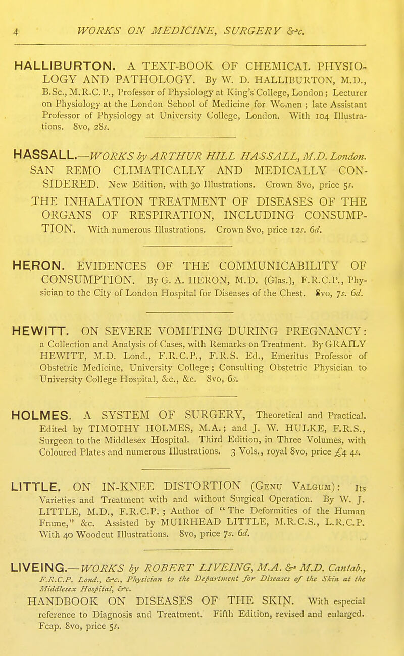 HALLIBURTON. A TEXT-BOOK OF CHEMICAL PHYSIO^ LOGY AND PATHOLOGY. By W. D. HALLIBURTON, M.D., B.Sc, M.R.C.P., Professor of Physiology at King's College, London; Lecturer on Physiology at the London School of Medicine for Wcnen ; late Assistant Professor of Physiology at University College, London. With 104 Illustra- tions. 8vo, 28^. HlKQSfKLL.—WORKS by ARTHUR HILL HASSALL, M.D. London. SAN REMO CLIMATICALLY AND MEDICALLY CON- SIDERED. New Edition, with 30 Illustrations, Crown Svo, price 5^. THE INHALATION TREATMENT OF DISEASES OF THE ORGANS OF RESPIRATION, INCLUDING CONSUMP- TION. With numerous Illustrations. Crown Svo, price \2s. 6d. HE;R0N. EVIDENCES OF THE COMMUNICABILITY OF CONSUMPTION. ByG. A. HERON, M.D. (Glas.), F.R.CP., Phy- sician to the City of London Hospital for Diseases of the Chest. Svo, Ts. 6d. HEWITT. ON SEVERE VOMITING DURING PREGNANCY: a Collection and Analysis of Cases, with Remarks on Treatment. By GRAILY HEWITT, M.D. Lond., F.R.C.P., F.R.S. Ed., Emeritus Professor of Obstetric Medicine, University College ; Consulting Obstetric Physician to University College Plospital, Sic, &c. Svo, 6s. HOLMES. A SYSTEM OF SURGERY, Theoretical and Practical. Edited by TIMOTHY HOLMES, M.A.; and J. W. HULKE, F.R.S., Surgeon to the Middlesex Hospital. Third Edition, in Three Volumes, with Coloured Plates and numerous Illustrations. 3 Vols., royal Svo, price £^ ^. LITTLE. ON IN-KNEE DISTORTION (Genu Valgum): hs Varieties and Treatment with and without Surgical Operation. By W. J. LITTLE, M.D., F.R.C.P. ; Author of The Deformities of the Human Frame, &c. Assisted by MUIRHEAD LITTLE, M.R.C.S., L.R.C.P. With 40 Woodcut Illustrations. Svo, price Ts. 6d. UME\HQ.—WORKS by ROBERT LIVEING, M.A. M.D. Cantab., F.R.C.P. Lond., &'c., Physician io the Department for Diseases of the Skin at the Middlesex Hospital, ^'c. HANDBOOK ON DISEASES OF THE SKIN. With especial reference to Diagnosis and Treatment. Fifth Edition, revised and enlarged. Fcap. Svo, price $s.