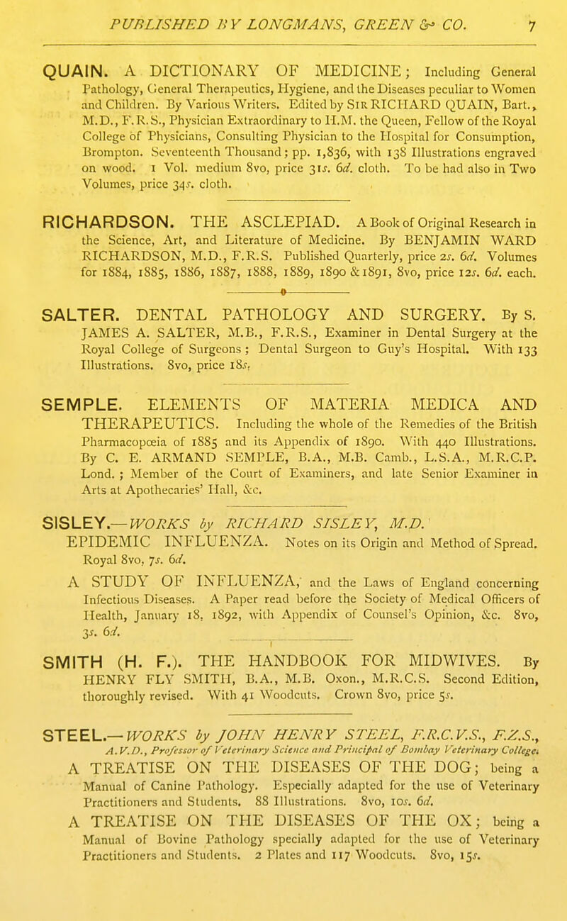 QUAIN. A DICTIONARY OF MEDICINE; Including General Pathology, Cleneral Therapeutics, Hygiene, and the Diseases peculiar to Women and Children. By Various Writers. Edited by .SiR RICHARD QUAIN, Bart.» M.D., F. R.S., Physician Extraordinary to H.M. the Queen, Fellow of the Royal College of Physicians, Consulting Physician to the Hospital for Consumption, Brompton. .Seventeenth Thousand; pp. 1,836, with 13S Illustr.ations engraved on wood. I Vol. medium 8vo, price 3ij. 6d. cloth. To be had also in Two Volumes, price 34^. cloth. RICHARDSON. THE ASCLEPIAD. A Book of Original Research in the Science, Art, and Literature of Medicine. By BENJAMIN WARD RICHARDSON, M.D., F.R.S. Published Quarterly, price 2s. dd. Volumes for 1884, 1885, 1886, 1S87, 1888, 1889, 1890 &1891, 8vo, price \is. 6d. each. 0 SALTER. DENTAL PATHOLOGY AND SURGERY. By S, JAMES A. SALTER, M.B., F.R.S., Examiner in Dental Surgery at the Royal College of Surgeons; Dental Surgeon to Guy's Hospital. With 133 Illustrations. 8vo, price i8.r, SEMPLE. ELEMENTS OF MATERIA MEDICA AND THERAPEUTICS. Including the whole of the Remedies of the British Pharmacopoeia of 1885 and its Appendix of 1890. With 440 Illustrations. By C. E. ARMAND SEMPLE, B.A., M.B. Camb., L.S.A., M.R.C.P. Lond. ; Member of the Court of Examiners, and late Senior Examiner ia Arts at Apothecaries' Hall, &c. S\SLEy.—WORKS by RICHARD SISLEY, M.D: EPIDEMIC INFLUENZA. Notes on its Origin and Method of Spread. Royal 8vo, 7^. dd. A STUDY OF INFLUENZA,- and the Laws of England concerning Infectious Diseases. A Paper read before the Society of Medical Officers of Health, January 18, 1892, with Appendix of Counsel's Opinion, 8vo, 3^- 6.-/. ^ SMITH (H. F.). THE HANDBOOK FOR MIDWIVES. By HENRY FLY SMITH, B.A., M.B. Oxon., M.R.C.S. Second Edition, thoroughly revised. With 41 Woodcuts. Crown 8vo, price 5^. STEEL.—by JOHN HENRY STEEL, F.R.C.V.S., F.Z.S., A. V. D., Pro/essor of Veterinary Science and Principal of Bombay Veterinary ColUga A TREATISE ON THE DISEASES OF THE DOG; being a Manual of Canine Pathology. Especially adapted for the use of Veterinary Practitioners and Students, 88 Illustrations. 8vo, \Qs. 6d, A TREATISE ON TPIE DISEASES OF THE OX; being a Manual of Bovine Pathology specially adapted for the use of Veterinary Practitioners and Students. 2 Plates and 117 Woodcuts. 8vo, i5j-.