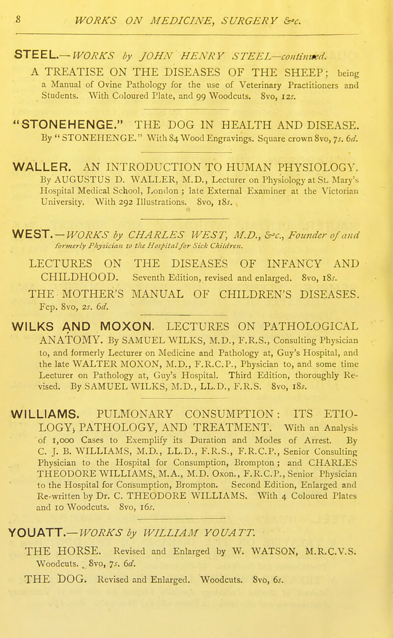 STEEL.—WORKS by JOHN HENRY STEEL—coniiiimd. A TREATISE ON THE DISEASES OF THE SHEEP; being a Manual of Ovine Pathology for the use of Veterinary Practitioners and Students. With Coloured Plate, and 99 Woodcuts. 8vo, 12s. STONEHENGE. THE DOG IN HEALTH AND DISEASE. By  STONEHENGE. With 84 Wood Engravings. Square crown Svo, 7^. (3d. WALLER. AN INTRODUCTION TO HUMAN PHYSIOLOGY. By AUGUSTUS D. WALLER, M.D., Lecturer on Physiology at St. Mary's Hospital Medical School, London ; late External Examiner at the Victorian University. With 292 Illustrations. Svo, iSj. ^EST . — WORKS by CHARLES WEST, M.D., Ssr-c, Founder of and formerly Physician to the Hospitalfor Sick Children. LECTURES ON THE DISEASES OF INFANCY AND CHILDHOOD. Seventh Edition, revised and enlarged. Svo, \8s. THE MOTHER'S MANUAL OF CHILDREN'S DISEASES. Fcp. Svo, 2s. 6d. WILKS AND MOXON. LECTURES ON PATHOLOGICAL ANATOMY. By SAMUEL WILKS, M.D., F.R.S., Consulting Physician to, and formerly Lecturer on Medicine and Pathology at, Guy's Hospital, and the late WALTER MOXON, M.D., F.R.C.P., Physician to, and some time Lecturer on Pathology at, Guy's Hospital. Third Edition, thoroughly Re- vised. By SAMUEL WILKS, M.D., LL.D., F.R.S. Svo, iSj. WILLIAMS. PULMONARY CONSUMPTION: ITS ETIO- LOGYi PATHOLOGY, AND TREATMENT. With an Analysis of 1,000 Cases to Exemplify its Duration and Modes of Arrest. By C. J. B. WILLIAMS, M.D., LL.D., F.R.S., F.R.C.P., Senior Consulting Physician to the Hospital for Consumption, Brompton; and CHARLES THEODORE WILLIAMS,.M.A., M.D. Oxon., F.R.CP., Senior Physician to the Hospital for Consumption, Brompton. Second Edition, Enlarged and Re-written by Dr. C. THEODORE WILLIAMS. With 4 Coloured Plates and 10 Woodcuts. Svo, 16^. \0\JIKTT.—WORKS by WILLIAM YOUATT. THE HORSE. Revised and Enlarged by W. WATSON, M.R.C.V.S. Woodcuts. . Svo, 7^. 6d. THE DOG. Revised and Enlarged. Woodcuts. Svo, 6s.