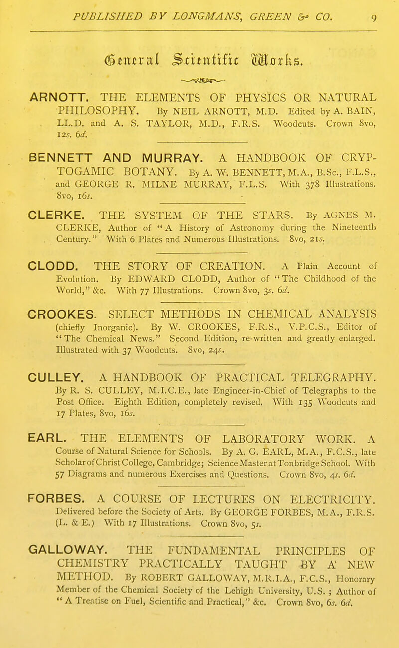 (S^ittral Sj:un.tifk M0rIiS. ARNOTT. THE ELEMENTS OF PHYSICS OR NATURAL PHILOSOPHY. By NEIL ARNOTT, M.D. Edited by A. BAIN, LL.D. and A. S. TAYLOR, M.D., F.R.S. Woodcuts. Crown 8vo, I2s. 6J. BENNETT AND MURRAY. A HANDBOOK OF CRYP- TOGAMIC BOTANY. By A. W. BENNETT, M.A., B.Sc, F.L.S., and GEORGE R. jMILNE MURRAY, F.L.S. With 378 Illustrations. 8vo, i6s. CLERKE. THE SYSTEM OF THE STARS. By AGNES M. CLERKE, Author of  A History of Astronomy during the Nineteenth Century. With 6 Plates and Numerous Illustrations. 8vo, 2ij. CLODD. THE STORY OF CREATION. A Plain Account of Evolution. By EDWARD CLODD, Author of The Childhood of the World, &c. With 77 Illustrations. Crown 8vo, 3^. 6d. CROOKES. SELECT METHODS IN CHEMICAL ANALYSIS (chiefly Inorganic). By W. CROOKES, F.R.S., V.P.C.S., Editor of The Chemical News. Second Edition, re-written and greatly enlarged. Illustrated with 37 Woodcuts. 8vo, 24^, CULLEY. A HANDBOOK OF PRACTICAL TELEGRAPPIY. By R. S. CULLEY, M.I.C.E., late Engineer-in-Chief of Telegraphs to the Post Office. Eighth Edition, completely revised. With 135 Woodcuts and 17 Plates, 8vo, i6^. EARL. THE ELEMENTS OF LABORATORY WORK. A Course of Natural Science for Schools. By A. G. EARL, M.A., F.C.S., late .Scholarof Christ College, Cambridge; Science Master at Tonbridge School. With 57 Diagrams and numerous Exercises and Questions. Crown 8vo, 4J-. 6d. FORBES. A COURSE OF LECTURES ON ELECTRICITY. Delivered before the Society of Arts. By GEORGE FORBES, M.A,, F.R.S. (L. & E.) With 17 Illustrations. Crown 8vo, SJ. GALLOWAY. THE FUNDAMENTAL PRINCIPLES OF CPIEMISTRY PRyVCTICALLY TAUGHT BY A NEW METPIOD. By ROBERT GALLOWAY, M.R.I.A., F.C.S., Honorary Member of the Chemical Society of the Lehigh University, U.S. ; Author of  A Treatise on Fuel, Scientific and Practical, &c. Crown 8vo, 6s. 6d.