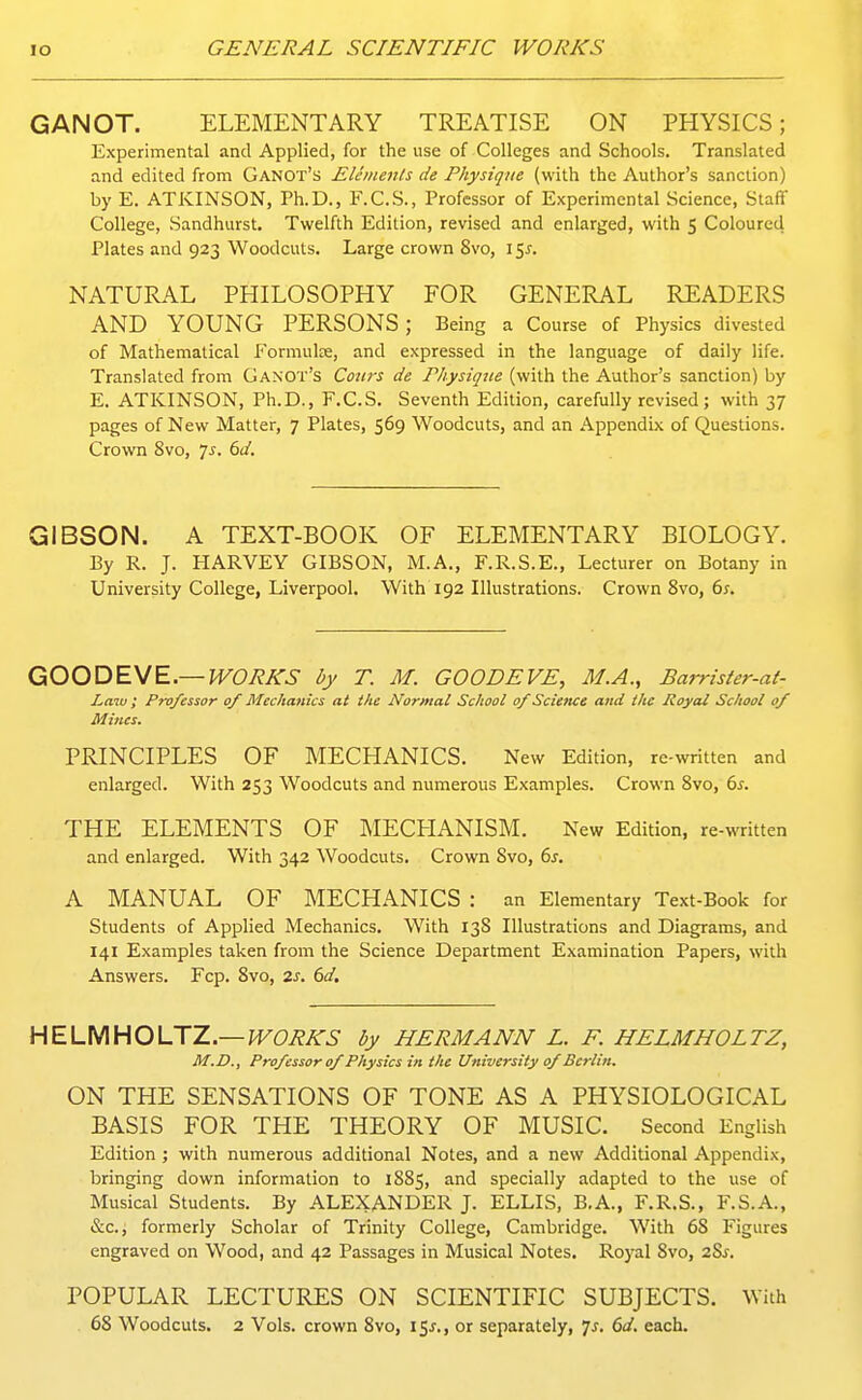 GANOT. ELEMENTARY TREATISE ON PHYSICS; Experimental and Applied, for the use of Colleges and Schools. Translated and edited from Ganot's Elements de Physique (with the Author's sanction) by E. ATKINSON, Ph.D., F.C.S., Professor of Experimental Science, Staff College, Sandhurst. Twelfth Edition, revised and enlarged, with 5 Coloured Plates and 923 Woodcuts. Large crown 8vo, 15 NATUR.\L PHILOSOPHY FOR GENERAL READERS AND YOUNG PERSONS ; Being a Course of Physics divested of Mathematical Formulse, and expressed in the language of daily life. Translated from Ganot's Corns de Fhysiqtte (with the Author's sanction) by E. ATKINSON, Ph.D., F.C.S. Seventh Edition, carefully revised; with 37 pages of New Matter, 7 Plates, 569 Woodcuts, and an Appendix of Questions. Crown 8vo, 7^. 6d. GIBSON. A TEXT-BOOK OF ELEMENTARY BIOLOGY. By R. J. HARVEY GIBSON, M.A., F.R.S.E., Lecturer on Botany in University College, Liverpool. With 192 Illustrations. Crown 8vo, 6^. OOODEyE.—WORKS by T. M. GOODEVE, M.A., Barrister-at- Law ; Professor 0/ Mechanics at the Normal School of Sciettce and the Royal School of Mines. PRINCIPLES OF MECHANICS. New Edition, re-written and enlarged. With 253 Woodcuts and numerous Examples. Crown Svo, 6^. THE ELEMENTS OF MECHANISM. New Edition, re-written and enlarged. With 342 Woodcuts. Crown Svo, 6j. A MANUAL OF MECHANICS : an Elementary Text-Book for Students of Applied Mechanics. With 138 Illustrations and Diagrams, and 141 Examples taken from the Science Department Examination Papers, with Answers. Fcp. Svo, 2s. 6d. HELMHOLTZ—WORKS by HERMANN L. F. HELMHOLTZ, M.D., Professor of Physics in the University of Berlin. ON THE SENSATIONS OF TONE AS A PHYSIOLOGICAL BASIS FOR THE THEORY OF MUSIC. Second English Edition ; with numerous additional Notes, and a new Additional Appendix, bringing down information to 1885, and specially adapted to the use of Musical Students. By ALEXANDER J. ELLIS, B.A., F.R.S., F.S.A., &c.i formerly Scholar of Trinity College, Cambridge. With 68 Figures engraved on Wood, and 42 Passages in Musical Notes. Royal Svo, 28^. POPULAR LECTURES ON SCIENTIFIC SUBJECTS. With 68 Woodcuts. 2 Vols, crown Svo, 15^., or separately, 7^. 6d. each.