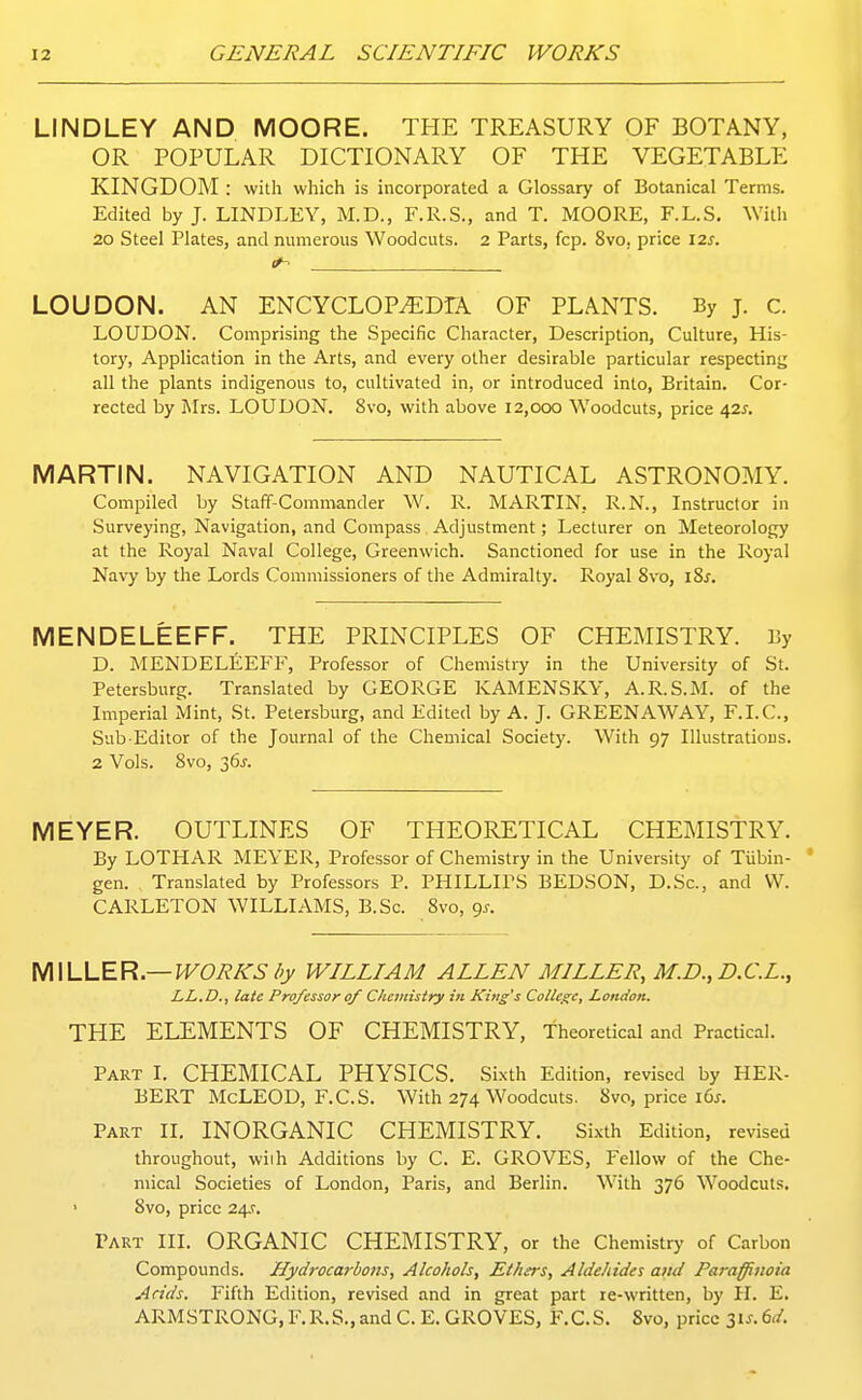 LINDLEY AND MOORE. THE TREASURY OF BOTANY, OR POPULAR DICTIONARY OF THE VEGETABLE KINGDOM : with which is incorporated a Glossary of Botanical Terms. Edited by J. LINDLEY, M.D., F.R.S., and T. MOORE, F.L.S, With 20 Steel Plates, and numerous Woodcuts. 2 Parts, fcp. 8vo, price 12s. 0^ LOUDON. AN ENCYCLOP^DrA OF PLANTS. By j. c. LOUDON. Comprising the Specific Character, Description, Culture, His- tory, Application in the Arts, and every other desirable particular respecting all the plants indigenous to, cultivated in, or introduced into, Britain. Cor- rected by Mrs. LOUDON. 8vo, with above 12,000 Woodcuts, price /[zs. MARTIN. NAVIGATION AND NAUTICAL ASTRONOMY. Compiled by Staff-Commander W. R. MARTIN, R.N., Instructor in Surveying, Navigation, and Compass Adjustment; Lecturer on Meteorology at the Royal Naval College, Greenwich. Sanctioned for use in the Royal Navy by the Lords Commissioners of the Admiralty. Royal 8vo, i8^. MENDELEEFF. THE PRINCIPLES OF CHEMISTRY. By D. MENDELEEFF, Professor of Chemistry in the University of St. Petersburg. Translated by GEORGE KAMENSKY, A.R.S.M. of the Imperial Mint, St. Petersburg, and Edited by A. J. GREENAWAY, F.I.C., Sub Editor of the Journal of the Chemical Society. With 97 Illustratious. 2 Vols. 8vo, 36J. MEYER. OUTLINES OF THEORETICAL CHEMISTRY. By LOTHAR MEYER, Professor of Chemistry in the University of Tiibin- ' gen. , Translated by Professors P. PHILLIPS BEDSON, D.Sc, and VV. CARLETON WILLIAMS, B.Sc. 8vo, gs. IA\UJER.—WORKS l>y WILLIAM ALLEN MILLER, M.D., D.C.L., LL.D., late Professor 0/ Chemistry in King's College, London. THE ELEMENTS OF CHEMISTRY, theoretical and Practical. Part I, CHEMICAL PHYSICS. Sixth Edition, revised by HER- BERT McLEOD, F.C.S. With 274 Woodcuts. 8vo, price i6s. Part II, INORGANIC CHEMISTRY. Sixth Edition, revised throughout, wiih Additions by C. E. GROVES, Fellow of the Che- mical Societies of London, Paris, and Berlin. With 376 Woodcuts. • 8vo, price 24.?. Tart III. ORGANIC CHEMISTRY, or the Chemistry of Carbon Compounds. Hydi-ocarbons, Alcohols, Ethers, Aldehides and Paraffinoia Acids. Fifth Edition, revised and in great part re-written, by H. E. ARMSTRONG, F.R.S., and C. E. GROVES, F.C.S. Svo, price lis. dd.