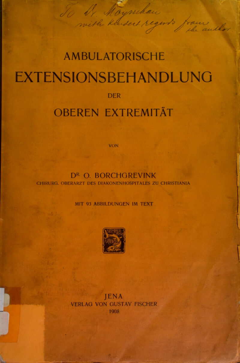 ^'^^^^■'^^^^^^^^ AMBULATORISCHE EXTENSIONSBEHANDLUNQ DER OBEREN EXTREMITÄT VON DR O. BORCHGREVINK CHIRl'RO. OBERARZT DES DIAKONENHOSPITALES ZU CHRISTIANIA MIT 93 ABBILDUNGEN IM TEXT JENA VERLAG VON GUSTAV FISCHER 1908