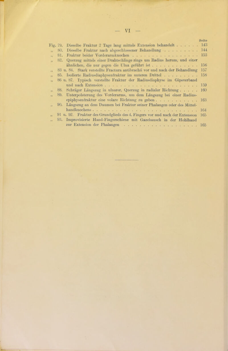 Seite Fig. 79. Dieselbe Fraktur 2 Tage lang mittels Extension behandelt 143 ,, 80. Dieselbe Fraktur nach abgeschlossener Behandlung 144 ,, 81. Fraktur beider Vorderarmknochen 153 „ 82. Querzug mittels einer Drahtschlinge rings um Radius herum, und einer ähnlichen, die nur gegen die Ulna geführt ist 15Ü 83 u. 84. Stark verstellte Fractura antibrachii vor und nach der Behandlung 157 „ 85. Isolierte Radiusdiai^hysenfraktur im unteren Drittel 158 ,, 86 u. 87. Typisch verstellte Fraktur der Radiusdiaphyse im Gipsverband und nach Extension 159 „ 88. Schräger Längszug in ulnarer, Querzug in radialer Richtung 160 „ 89. Unterpolsterung des Vorderarms, um dem Längszug bei einer Radius- epiphysenfraktur eine volare Richtung zu geben 163 „ 90. Längszug au dem Daumen bei Fraktur seiner Phalangen oder des Mittel- handknochens 164 „ 91 u. 92. Fraktur des Grundgheds des 4. Fingers vor und nach der Extension 165 „ 93. Improvisierte Hand-Fingerschiene mit Gazebausch in der Hohlhand zur Extension der Phalangen 165