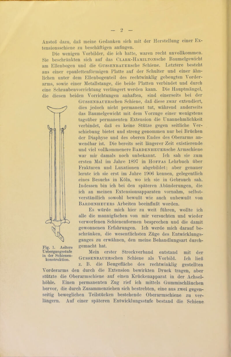Anstoß dazu, daß meine Gedanken sich mit der Herstellung einer Ex- teusionsschiene zu beschäftigen anfingen. Die wenigen Vorbilder, die ich hatte, waren recht unvollkommen. Sie beschränkten sich auf das CLARK-HAMiLTONsche Baumelgewicht am Ellenbogen und die GussENBAUERsche Schiene. Letztere besteht aus einer epaulettenföi-migen Platte auf der Schulter und einer ähn- lichen unter dem Elleubogenteil des rechtwinklig gebeugten Vorder- arms, sowie einer Metallstange, die beide Platten verbindet und durch eine Schraubenvorrichtung verlängert werden kann. Die Hauptmängel, die diesen beiden Vorrichtungen anhaften, sind einerseits bei der GussENBAUERschen Schiene, daß diese zwar exteudiert, dies jedoch nicht permanent tut, während anderseits das Baumelgewicht mit dem Vorzuge einer wenigstens tagsüber permanenten Extension die Unannehmlichkeit verbindet, daß es keine Stütze gegen seitliche Ver- schiebung bietet und streng genommen nur bei Brüchen der Diaphyse und des oberen Endes des Oberarms an- wendbar ist. Die bereits seit längerer Zeit existierende und viel vollkommenere BARDENHEUERsche Armschiene war mir damals noch unbekannt. Ich sah sie zum ersten Mal im Jahre 1897 in Hoffas Lehrbuch über Frakturen und Luxationen abgebildet; aber genauer lernte ich sie erst im Jahre 1906 kennen, gelegentlich eines Besuchs in Köln, wo ich sie in Gebrauch sah. Indessen bin ich bei den späteren Abänderungen, die ich an meinen Extensionsapparaten vornahm, selbst- verständlich sowohl bewußt wie auch unbewußt von Bardenheuers Arbeiten beeinflußt worden. Es würde mich hier zu weit führen, wollte ich alle die mannigfachen von mir versuchten und wieder verworfenen Schienenformen besprechen und die damit gewonnenen Erfahrungen. Ich werde mich darauf be- schränken, die wesentlichsten Züge des Entwicklungs- ganges zu erwähnen, den meine Behandlungsart durch- gemacht hat. Mein erster Streckverband entstand mit der GussENBAUERschen Schieue als Vorbild. Ich ließ z. B. die Beugefläche des rechtwinklig gestellten Vorderarms den durch die Extension bewirkten Druck tragen, aber stützte die Oberarmschiene auf einen Krückenapparat in der Achsel- höhle. Einen permanenten Zug rief ich mittels Gummischläuchen hervor, die durch Zusammenziehen sich bestrebten, eine aus zwei gegen- seitig beweglichen Teilstücken bestehende Oberarmschiene zu ver- längern. Auf einer späteren Entwicklungsstufe bestand die Schiene Fig. 1. Aeltere Uebergangsstufe in der Schienen- konstruktion.