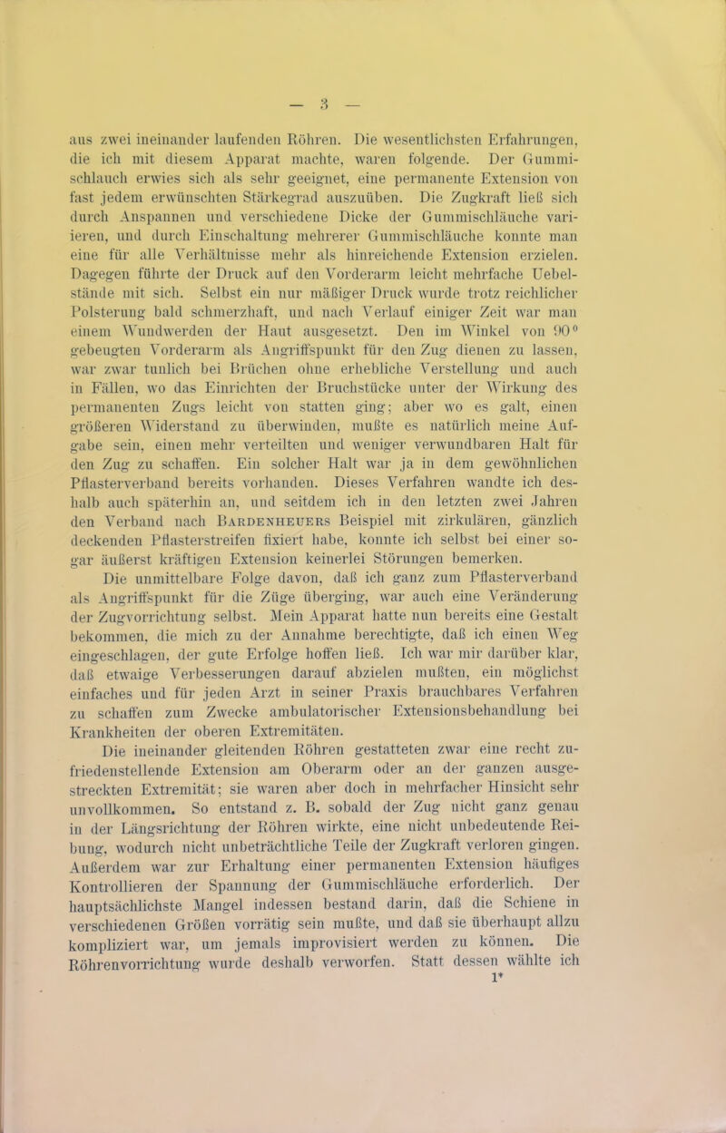 aus zwei ineinander laufenden Röhren. Die wesentlichsten Erfahrung-en, die ich mit diesem Apparat machte, waren folg-ende. Der Gummi- schlauch erwies sich als sehr geeignet, eine permanente Extension von fast jedem erwünschten Stärkegrad auszuüben. Die Zugkraft ließ sich durch Anspannen und verschiedene Dicke der Gummischläuche vari- ieren, und durch Einschaltung mehrerer Gummischläuche konnte man eine für alle Verhältnisse mehr als hinreichende Extension erzielen. Dagegen führte der Druck auf den Vorderarm leicht mehrfache Uebel- stände mit sich. Selbst ein nur mäßiger Druck wurde trotz reichlicher Polsterung bald schmerzhaft, und nach Verlauf einiger Zeit war man einem Wundwerden der Haut ausgesetzt. Den im Winkel von 90^ gebeugten Vorderarm als Angriöspunkt für den Zug dienen zu lassen, war zwar tunlich bei Brüchen ohne erhebliche Verstellung und auch in Fällen, wo das Einrichten der Bruchstücke unter der Wirkung des permanenten Zugs leicht von statten ging; aber wo es galt, einen größeren ^^'iderstaud zu überwinden, mußte es natürlich meine Auf- gabe sein, einen mehr verteilten und weniger verwundbaren Halt für den Zug zu schaffen. Ein solcher Halt war ja in dem gewöhnlichen Pflasterverband bereits vorhanden. Dieses Verfahren wandte ich des- halb auch späterhin an, und seitdem ich in den letzten zwei Jahren den Verband nach Bardenheuers Beispiel mit zirkulären, gänzlich deckenden Pflasterstreifen fixiert habe, konnte ich selbst bei einer so- gar äußerst kräftigen Extension keinerlei Störungen bemerken. Die unmittelbare Folge davon, daß ich ganz zum Pflasterverbaud als Augrittspunkt für die Züge überging, war auch eine Veränderung der Zugvorrichtung selbst. Mein Apparat hatte nun bereits eine Gestalt bekommen, die mich zu der Annahme berechtigte, daß ich einen Weg eingeschlagen, der gute Erfolge hoffen ließ. Ich war mir darüber klar, daß etwaige Verbesserungen darauf abzielen mußten, ein möglichst einfaches und für jeden Arzt in seiner Praxis brauchbares Verfahren zu schaffen zum Zwecke ambulatorischer Extensionsbehandlung bei Krankheiten der oberen Extremitäten. Die ineinander gleitenden Köhren gestatteten zwar eine recht zu- friedenstellende Extension am Oberarm oder an der ganzen ausge- streckten Extremität; sie waren aber doch in mehrfacher Hinsicht sehr unvollkommen. So entstand z. B. sobald der Zug nicht ganz genau in der Längsrichtung der Röhren wirkte, eine nicht unbedeutende Rei- bung, wodurch nicht unbeträchtliche Teile der Zugkraft verloren gingen. Außerdem war zur Erhaltung einer permanenten Extension häufiges Kontrollieren der Spannung der Gummischläuche erforderlich. Der hauptsächlichste Mangel indessen bestand darin, daß die Schiene in verschiedenen Größen vorrätig sein mußte, und daß sie überhaupt allzu kompliziert war, um jemals improvisiert werden zu können. Die Röhren Vorrichtung wurde deshalb verworfen. Statt dessen wählte ich