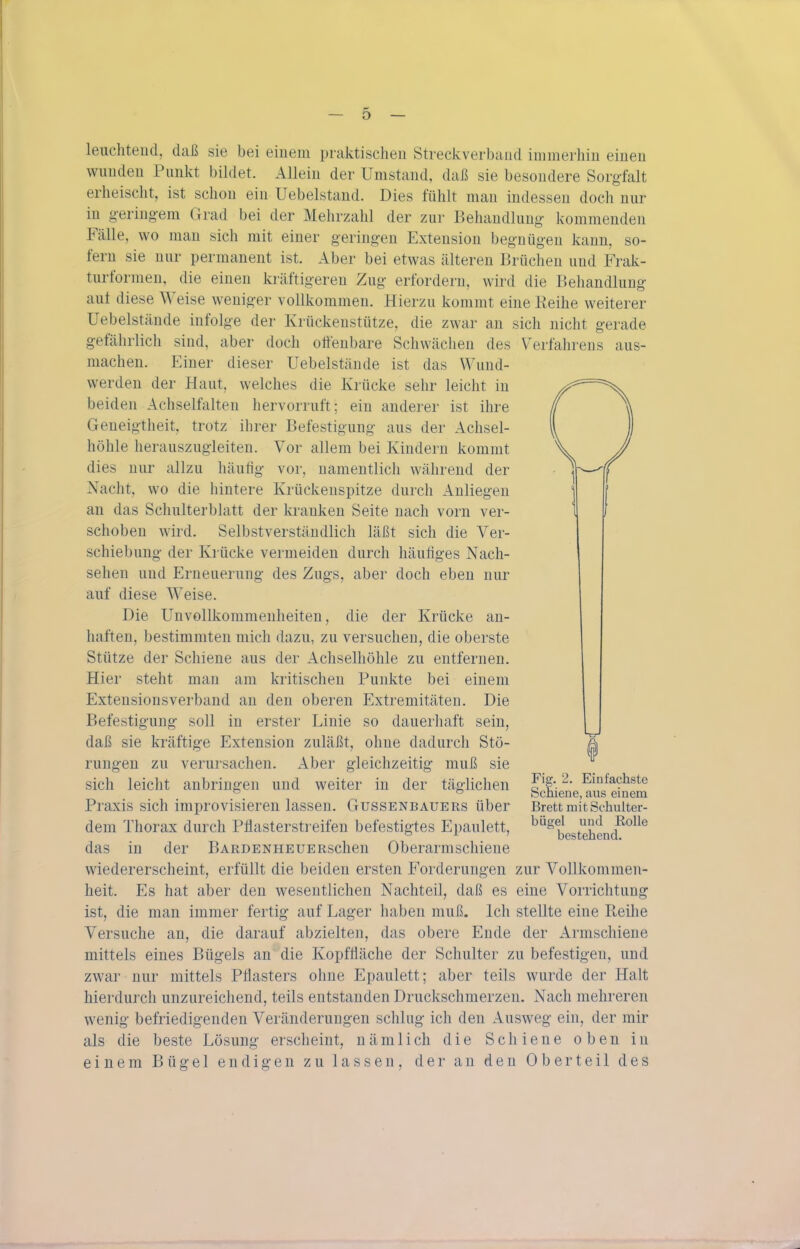 leiicliteiid, daß sie bei einem praktischen Streckverband immerhin einen wunden Punkt biklet. Allein der Umstand, daß sie besondere Sorgfalt erheischt, ist schon ein Uebelstand. Dies fühlt man indessen doch nur in g-ering-em Grad bei der Mehrzahl der zur Behandlung kommenden Fälle, wo man sich mit einer geringen Extension begnügen kann, so- fern sie nur permanent ist. Aber bei etwas älteren Brüchen und Frak- turformen, die einen kräftigeren Zug erfordern, wird die Behandlung auf diese Weise weniger vollkommen. Hierzu kommt eine Reihe weiterer Uebelstände infolge der Krückeustütze, die zwar an sich nicht gerade gefährlich sind, aber doch offenbare Schwächen des Verfahrens aus- machen. Einer dieser Uebelstände ist das Wund- werden der Haut, welches die Krücke sehr leicht in beiden Achselfalten hervorruft; ein anderer ist ihre Geneigtheit, trotz ihrer Befestigung aus der Achsel- höhle herauszugleiten. Vor allem bei Kindern kommt dies nur allzu häufig vor, namentlich während der Nacht, wo die hintere Krückenspitze durch Anliegen an das Schulterblatt der kranken Seite nach vorn ver- schoben wird. Selbstverständlich läßt sich die Ver- schiebung der Krücke vermeiden durch häufiges Nach- sehen und Erneuerung des Zugs, aber doch eben nur auf diese Weise. Die Unvollkommenheiten, die der Krücke an- haften, bestimmten mich dazu, zu versuchen, die oberste Stütze der Schiene aus der Achselhöhle zu entfernen. Hier steht man am kritischen Punkte bei einem Extensionsverband an den oberen Extremitäten. Die Befestigung soll in erster Linie so dauerhaft sein, daß sie kräftige Extension zuläßt, ohne dadurch Stö- rungen zu verursachen. Aber gleichzeitig muß sie sich leicht anbringen und weiter in der täglichen Praxis sich improvisieren lassen. Gussenbauers über dem Thorax durch Pflasterstreifen befestigtes Epaulett, das in der BARDENHEUERschen Oberarmschiene wiedererscheint, erfüllt die beiden ersten Forderungen zur Vollkommen- heit. Es hat aber den wesentlichen Nachteil, daß es eine Vorrichtung ist, die man immer fertig auf Lager haben muß. Ich stellte eine Reihe Versuche an, die darauf abzielten, das obere Ende der Armschiene mittels eines Bügels an die Kopffläche der Schulter zu befestigen, und zwar nur mittels Pflasters ohne Epaulett; aber teils wurde der Halt hierdurch unzureichend, teils entstanden Druckschmerzen. Nach mehreren wenig befriedigenden Veränderungen schlug ich den Ausweg ein, der mir als die beste Lösung erscheint, nämlich die Schiene oben in einem Bügel endigen zu lassen, der an den Oberteil des Fig. 2. Einfachste Schiene, aus einem Brett mit Schulter- bügel und Rolle bestehend.