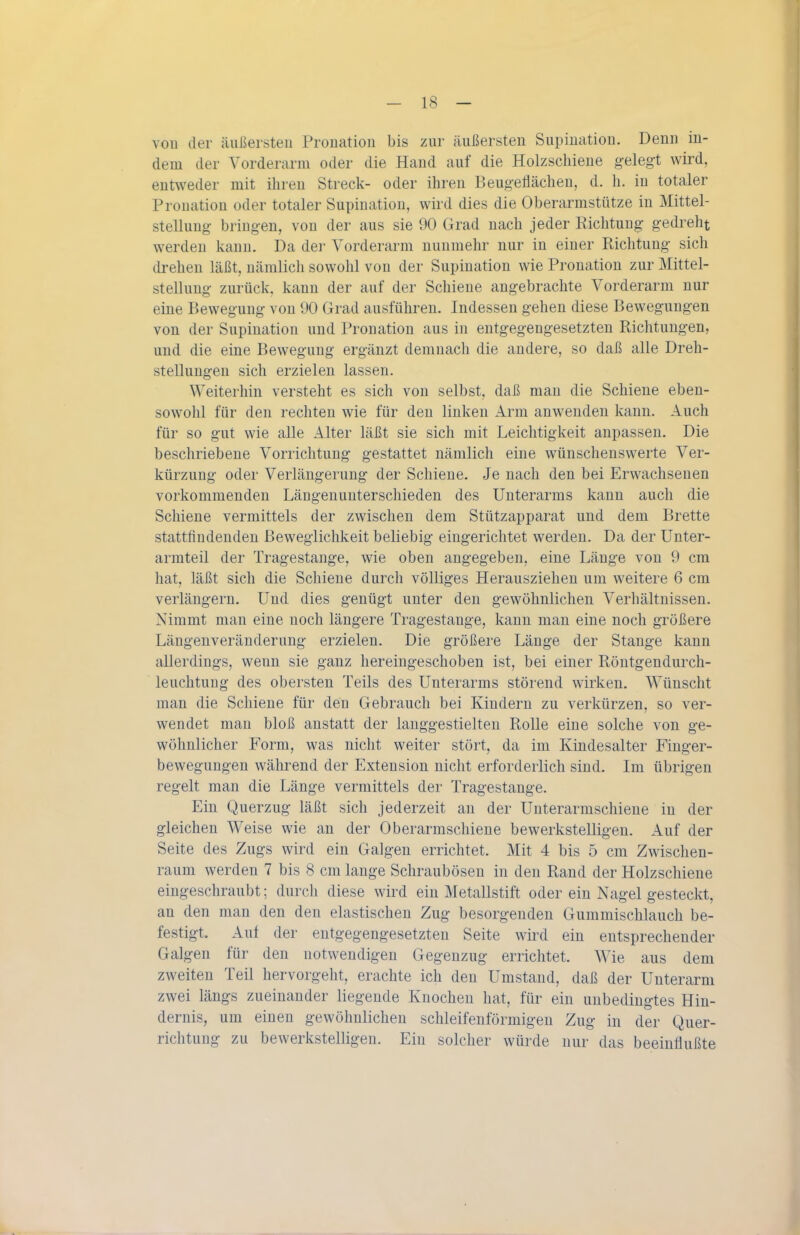 vou der äußersten Pronation bis zur äußersten Supination. Denn in- dem der Vorderarm oder die Hand auf die Holzschiene gelegt wird, entweder mit ihren Streck- oder ihren BeugeHächen, d. h. in totaler Pronation oder totaler Supination, wird dies die Oberarmstütze in Mittel- stellung bringen, von der aus sie 90 Grad nach jeder Richtung gedreht werden kann. Da der Vorderarm nunmehr nur in einer Richtung sich drehen läßt, nämlich sowohl von der Supination wie Pronation zur Mittel- stellung zurück, kann der auf der Schiene angebrachte Vorderarm nur eine Bewegung von 90 Grad ausführen. Indessen gehen diese Bewegungen von der Supination und Pronation aus in entgegengesetzten Richtungen, und die eine Bewegung ergänzt demnach die andere, so daß alle Dreh- stellungen sich erzielen lassen. Weiterhin versteht es sich von selbst, daß man die Schiene eben- sowohl für den rechten wie für den linken Arm anwenden kann. Auch für so gut wie alle Alter läßt sie sich mit Leichtigkeit anpassen. Die beschriebene Vorrichtung gestattet nämlich eine wünschenswerte Ver- kürzung oder Verlängerung der Schieue. Je nach den bei Erwachsenen vorkommenden Längeuunterschieden des Unterarms kann auch die Schiene vermittels der zwischen dem Stützapparat und dem Brette stattfindenden Beweglichkeit beliebig eingerichtet werden. Da der Unter- armteil der Tragestange, wie oben angegeben, eine Länge von 9 cm hat, läßt sich die Schiene durch völliges Herausziehen um weitere 6 cm verlängern. Und dies genügt unter den gewöhnlichen Verhältnissen. Nimmt man eine noch längere Tragestange, kann man eine noch größere Längenveränderung erzielen. Die größere Länge der Stange kann allerdings, wenn sie ganz hereingeschoben ist, bei einer Röntgendurch- leuchtung des obersten Teils des Unterarms störend wirken. Wünscht man die Schiene für den Gebrauch bei Kindern zu verkürzen, so ver- wendet man bloß anstatt der lauggestielten Rolle eine solche von ge- wöhnlicher Form, was nicht weiter stört, da im Kindesalter Finger- bewegungen während der Extension nicht erforderlich sind. Im übrigen regelt man die Länge vermittels der Tragestange. Ein Querzug läßt sich jederzeit an der Unterarmschiene in der gleichen Weise wie an der Oberarmschieue bewerkstelligen. Auf der Seite des Zugs wird ein Galgen errichtet. Mit 4 bis 5 cm Zwischen- raum werden 7 bis 8 cm lange Schraubösen in den Rand der Holzschiene eingeschraubt; durch diese wird ein Metallstift oder ein Nagel gesteckt, an den man den den elastischen Zug besorgenden Gummischlauch be- festigt. Auf der entgegengesetzten Seite wird ein entsprechender Galgen für den notwendigen Gegenzug errichtet. Wie aus dem zweiten Teil hervorgeht, erachte ich den Umstand, daß der Unterarm zwei längs zueinander liegende Knochen hat, für ein unbedingtes Hin- dernis, um einen gewöhnlichen schleifenförmigen Zug in der Quer- richtuug zu bewerkstelligen. Ein solcher würde nur das beeinflußte