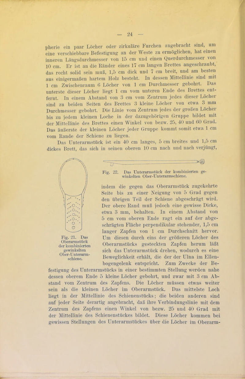 pherie ein paar Löcher oder zirkuläre Furchen angebracht sind, um eine verschiebbare Befestigung an der Weste zu ermöglichen, hat einen inneren Längsdurchmesser von 15 cm und einen Querdurchmesser von 10 cm. Er ist an die Ränder eines 17 cm langen Brettes angeschraubt,' das recht solid sein muß. 1,5 cm dick und 7 cm breit, und am besten aus einigermaßen hartem Holz besteht. In dessen Mittellinie sind mit 1 cm Zwischenraum 6 Löcher von 1 cm Durchmesser gebohrt. Das unterste dieser Löcher liegt 1 cm vom unteren Ende des Brettes ent- fernt. In einem Abstand von 3 cm vom Zentrum jedes dieser Löcher sind zu beiden Seiten des Brettes 3 kleine Löcher von etwa 3 mm Durchmesser gebohrt. Die Linie vom Zentrum jedes der großen Löcher bis zu jedem kleinen Loche in der dazugehörigen Gruppe bildet mit der Mittellinie des Brettes einen Winkel von bezw. 25, 40 und 60 Grad. Das äußerste der kleinen Löcher jeder Gruppe kommt somit etwa 1 cm vom Rande der Schiene zu liegen. Das Unterarmstück ist ein 40 cm langes, 5 cm breites und 1,5 cm dickes Brett, das sich in seinen oberen 10 cm nach und nach verjüngt. Fig. 22. Das Unterarmstück der kombinierten ge- winkelten Ober-Unterarmschiene. indem die gegen das Oberarmstück zugekehrte Seite bis zu einer Neigung von 5 Grad gegen den übrigen Teil der Schiene abgeschrägt wird. Der obere Rand muß jedoch eine gewisse Dicke, etwa 3 mm, behalten. In einem Abstand von 5 cm vom oberen Ende ragt ein auf der abge- schrägten Fläche perpendikular stehender, 1,5 cm langer Zapfen von 1 cm Durchschnitt hervor. Um diesen durch eins der größereu Löcher des Oberarmstücks gesteckten Zapfen herum läßt sich das Unterarmstück drehen, wodurch es eine Beweglichkeit erhält, die der der Ulna im Ellen- bogengelenk entspricht. Zum Zwecke der Be- festigung des Unterarmstücks in einer bestimmten Stellung werden nahe dessen oberem Ende 5 kleine Löcher gebohrt, und zwar mit 3 cm Ab- stand vom Zentrum des Zapfens. Die Löcher müssen etwas weiter sein als die kleinen Löcher im Oberarmstück. Das mittelste Loch liegt in der Mittellinie des Schienenstücks; die beiden anderen sind auf jeder Seite derartig angebracht, daß ihre Verbindungslinie mit dem Zentrum des Zapfens einen Winkel von bezw. 25 und 40 Grad mit der Mittellinie des Schienenstückes bildet. Diese Löcher kommen bei gewissen Stellungen des Unterarmstückes über die Löcher im Oberarm- Fig. 21. Das Oberarmstück der kombinierten gewinkelten Ober-Unterarm- schiene.