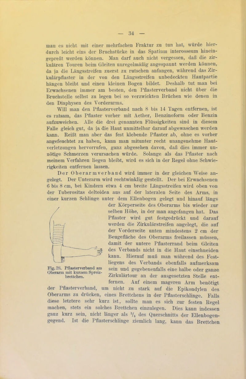 mau es nicht mit einer mehrfachen Fraktur zu tun hat, würde hier- durch leicht eins der Bruchstücke in das Spatium interosseum hinein- gepreßt werden können. Man darf auch nicht vergessen, daß die zir- kulären Touren beim Gleiten unregelmäßig angespannt werden können, da ja die Längsstreifen zuerst zu rutschen anfangen, während das Zir- kulärpflaster in der von den Längsstreifeu unbedeckten Hautpartie hängen bleibt und einen kleinen Bogen bildet. Deshalb tut man bei Erwachsenen immer am besten, den Pflasterverband nicht über die Bruchstelle selbst zu legen bei so verzwickten Brüchen wie denen in den Diaphysen des Vorderarms. Will man den Pflasterverband nach 8 bis 14 Tagen entfernen, ist es ratsam, das Pflaster vorher mit Aether, Benzinoform oder Benzin aufzuweichen. Alle die drei genannten Flüssigkeiten sind in diesem Falle gleich gut, da ja die Haut unmittelbar darauf abgewaschen werden kann. Reißt man aber das fest klebende Pflaster ab, ohne es vorher angefeuchtet zu haben, kann man mitunter recht unangenehme Haut- verletzungen hervorrufen, ganz abgesehen davon, daß dies immer un- nötige Schmerzen verursachen würde. Solange als das Pflaster nach meinem Verfahren liegen bleibt, wird es sich in der Regel ohne Schwie- rigkeiten entfernen lassen. Der Oberarmverband wird immer in der gleichen Weise an- gelegt. Der Unterarm wird rechtwinklig gestellt. Der bei Erwachsenen 6 bis 8 cm, bei Kindern etwa 4 cm breite Längsstreifeu wird oben von der Tuberositas deltoidea aus auf der lateralen Seite des Arms, in einer kurzen Schlinge unter dem Ellenbogen gelegt und hinauf längs der Körperseite des Oberarms bis wieder zur selben Höhe, in der man angefangen hat. Das Pflaster wird gut festgedrückt und darauf werden die Zirkulärstreifen angelegt, die auf der Vorderseite unten mindestens 2 cm der Beugefläche des Oberarms freilassen müssen, damit der untere Pflasterrand beim Gleiten des Verbands nicht in die Haut einschneiden kann. Hierauf muß man während des Fest- liegens des Verbands ebenfalls aufmerksam sein und gegebenenfalls eine halbe oder ganze Zirkulärtour an der ausgesetzten Stelle ent- fernen. Auf einem mageren Arm benötigt der Pflasterverband, um nicht zu stark auf die Epikondylen des Oberarms zu drücken, eines Brettchens in der Pflasterschlinge. Falls diese letztere sehr kurz ist, sollte man es sich zur festen Regel machen, stets ein solches Brettchen einzulegen. Dies kann indessen ganz kurz sein, nicht länger als V4 des Querschnitts der Ellenbogen- gegend. Ist die Pflasterschlinge ziemlich lang, kann das Brettchea Fig. 28. Pflasterverband am Oberarm mit kurzem Spreiz- brettchen.