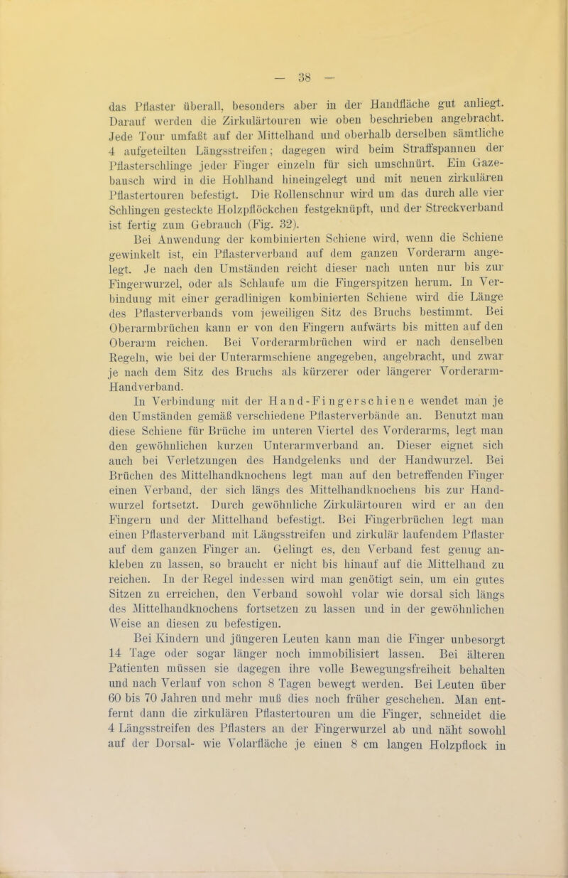 das Priaster überall, besonders aber in der Handfläche gut anliegt. Darauf werden die Zirkulärtouren wie oben beschrieben angebracht. Jede Tour umfaßt auf der Mittelhand und oberhalb derselben sämtliche 4 aufgeteilten Längsstreifen; dagegen wird beim Straffspanuen der Pflasterschlinge jeder Finger einzeln für sich umschnürt. Ein Gaze- bausch wird in die Hohlhand hineingelegt und mit neuen zirkulären Püastertouren befestigt. Die Rollenschnur wird um das durch alle vier Schlingen gesteckte Holzpflöckchen festgeknüpft, und der Streckverband ist fertig zum Gebrauch (Fig. 32). Bei Anwendung der kombinierten Schiene wird, wenn die Schiene gewinkelt ist, ein Pflasterverbaud auf dem ganzen Vorderarm ange- legt. Je nach den Umständen reicht dieser nach unten nur bis zur Fingerwurzel, oder als Schlaufe um die Fingerspitzen herum. In Ver- bindung mit einer geradlinigen kombinierten Schiene wird die Länge des Pflasterverbands vom jeweiligen Sitz des Bruchs bestimmt. Bei Oberarmbrüchen kann er von den Fingern aufwärts bis mitten auf den Oberarm reichen. Bei Vorderarmbrüchen wird er nach denselben Regeln, wie bei der Unterarmschiene angegeben, angebracht, und zwar je nach dem Sitz des Bruchs als kürzerer oder längerer Vorderarm- Handverband. In Verbindung mit der Hand-Finger schiene wendet man je den Umständen gemäß verschiedene Pflasterverbände an. Benutzt mau diese Schiene für Brüche im unteren Viertel des Vorderarms, legt man den gewöhnlichen kurzen Unterarmverband an. Dieser eignet sich auch bei Verletzungen des Handgelenks und der Handwurzel. Bei Brüchen des Mittelhandknochens legt man auf den betreffenden Finger einen Verband, der sich längs des Mittelhandkuocheus bis zur Hand- wurzel fortsetzt. Durch gewöhnliche Zirkulärtouren wird er au den Fingern und der Mittelhand befestigt. Bei Fingerbrüchen legt mau einen Pflasterverband mit Läugsstreifen und zirkulär laufendem Pflaster auf dem ganzen Finger an. Gelingt es, den Verband fest genug an- kleben zu lassen, so braucht er nicht bis hinauf auf die Mittelhand zu reichen. In der Regel indessen wird man genötigt sein, um ein gutes Sitzen zu erreichen, den Verband sowohl volar wie dorsal sich längs des Mittelhandknochens fortsetzen zu lassen und in der gewöhnlichen Weise an diesen zu befestigen. Bei Kindern und jüngeren Leuten kann man die Finger unbesorgt 14 Tage oder sogar länger noch immobilisiert lassen. Bei älteren Patienten müssen sie dagegen ihre volle Bewegungsfreiheit behalten und nach Verlauf von schon 8 Tagen bewegt werden. Bei Leuten über 60 bis 70 Jahren und mehr muß dies noch früher geschehen. Mau ent- fernt dann die zirkulären Pflastertouren um die Finger, schneidet die 4 Längsstreifen des Pflasters au der Fingerwurzel ab und näht sowohl auf der Dorsal- wie Volarfläche je einen 8 cm langen Holzpflock in