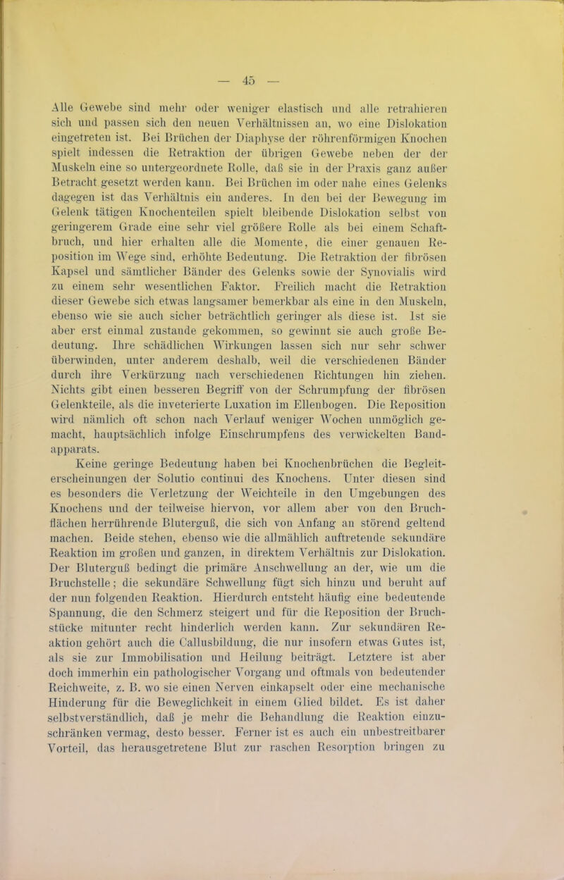 Alle Gewebe sind mehr oder weniger elastisch und alle retrahieren sich und passen sich den neuen Verhältnissen an, wo eine Dislokation eingetreten ist. Bei Brüchen der Diaphyse der röhrenförmig-en Knochen spielt indessen die Eetraktion der übrigen Gewebe neben der der Muskeln eine so untergeordnete Rolle, daß sie in der Praxis ganz außer Betracht gesetzt werden kann. Bei Brüchen im oder nahe eines Gelenks dagegen ist das Verhältnis ein anderes. In den bei der Bewegung im Gelenk tätigen Knochenteilen spielt bleibende Dislokation selbst von geringerem Grade eine sehr viel größere Rolle als bei einem Schaft- bruch, und hier erhalten alle die Momente, die einer genauen Re- position im Wege sind, erhöhte Bedeutung. Die Retraktion der fibrösen Kapsel und sämtlicher Bänder des Gelenks sowie der Synovialis wird zu einem sehr wesentlichen Faktor. Freilich macht die Retraktion dieser Gewebe sich etwas langsamer bemerkbar als eine in den Muskeln, ebenso wie sie auch sicher beträchtlich geringer als diese ist. Ist sie aber erst einmal zustande gekommen, so gewinnt sie auch große Be- deutung. Ihre schädlichen Wirkungen lassen sich nur sehr schwer überwinden, unter anderem deshalb, weil die verschiedenen Bänder durch ihre Verkürzung nach verschiedenen Richtungen hin ziehen. Nichts gibt einen besseren Begrift von der Schrumpfung der fibrösen Gelenkteile, als die inveterierte Luxation im Ellenbogen. Die Reposition wird nämlich oft schon nach Verlauf weniger Wochen unmöglich ge- macht, hauptsächlich infolge Einschrumpfens des verwickelten Band- apparats. Keine geringe Bedeutung haben bei Knochenbrüchen die Begleit- erscheinungen der Solutio continui des Knochens. Unter diesen sind es besonders die Verletzung der Weichteile in den Umgebungen des Knochens und der teilweise hiervon, vor allem aber von den Bruch- flächeu herrührende Bluterguß, die sich von Anfang an störend geltend machen. Beide stehen, ebenso wie die allmählich auftretende sekundäre Reaktion im großen und ganzen, in direktem Verhältnis zur Dislokation. Der Bluterguß bedingt die primäre Anschwellung an der, wie um die Bruchstelle; die sekundäre Schwellung fügt sich hinzu und beruht auf der nun folgenden Reaktion. Hierdurch entsteht häufig eine bedeutende Spannung, die den Schmerz steigert und für die Reposition der Bruch- stücke mitunter recht hinderlich werden kann. Zur sekundären Re- aktion gehört auch die Callusbildung, die nur insofern etwas Gutes ist, als sie zur Immobilisation und Heilung beiträgt. Letztere ist aber doch immerhin ein pathologischer Vorgang und oftmals von bedeutender Reichweite, z. B. wo sie einen Nerven einkapselt oder eine mechanische Hinderung für die Beweglichkeit in einem Glied bildet. Es ist daher selbstverständlich, daß je mehr die Behandlung die Reaktion einzu- schränken vermag, desto besser. Ferner ist es auch ein unbestreitbarer Vorteil, das herausgetretene Blut zur raschen Resorption bringen zu