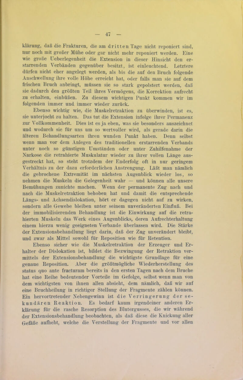 kläriiiig-, daß die Frakturen, die am dritten Tage nicht reponiert sind, nur noch mit großer Mühe oder g-ar nicht mehr reponiert werden. Eine wie große Ueberlegenheit die Extension in dieser Hinsicht den er- starrenden Verbänden gegenüber besitzt, ist einleuchtend. Letztere dürfen nicht eher angelegt werden, als bis die auf den Bruch folgende Anschwellung ihre volle Höhe erreicht hat, oder falls man sie auf dem fi'ischen Bruch anbringt, müssen sie so stark gepolstert werden, daß sie dadurch den größten Teil ihres Vermögens, die Korrektion aufrecht zu erhalten, einbüßen. Zu diesem wichtigen Punkt kommen wir im folgenden immer und immer wieder zurück. Ebenso wichtig wie, die Muskelretraktion zu überwinden, ist es, sie unterjocht zu halten. Das tut die Extension infolge ihrer Permanenz zur Vollkommenheit. Dies ist es ja eben, was sie besonders auszeichnet und wodurch sie für uns um so wertvoller wird, als gerade darin die älteren Behandlungsarten ihren wunden Punkt haben. Denn selbst wenn man vor dem Anlegen des traditionellen erstarrenden Verbands unter noch so günstigen Umständen oder unter Zuhilfenahme der Narkose die retrahierte Muskulatur wieder zu ihrer vollen Länge aus- gestreckt hat, so steht trotzdem der Enderfolg oft in nur geringem Verhältnis zu der dazu erforderlichen Anstrengung. Läßt man nämlich die gebrochene Extremität im nächsten Augenblick wieder los, so nehmen die Muskeln die Gelegenheit wahr — und können alle unsere Bemühungen zunichte machen. Wenn der permanente Zug nach und nach die Muskelretraktion behoben hat und damit die entsprechende Längs- und Achsendislokation, hört er dagegen nicht auf zu wirken, sondern alle Gewebe bleiben unter seinem unveränderten Einfluß. Bei der immobilisierenden Behandlung ist die Einwirkung auf die retra- hierten Muskeln das Werk eines Augenblicks, deren Aufrechterhaltung einem hierzu wenig geeigneten Verbände überlassen wird. Die Stärke der Extensionsbehandlung liegt darin, daß der Zug unverändert bleibt, und zwar als Mittel sowohl für Reposition wie für Retention. Ebenso sicher wie die Muskelretraktion der Erzeuger und Er- halter der Dislokation ist, bildet die Bezwingung der Retraktion ver- mittels der Extensionsbehandlung die wichtigste Grundlage für eine genaue Reposition. Aber die größtmögliche Wiederherstellung des Status quo ante fracturam bereits in den ersten Tagen nach dem Bruche hat eine Reihe bedeutender Vorteile im Gefolge, selbst wenn man von dem wichtigsten von ihnen allen absieht, dem nämlich, daß wir auf eine Bruchheilung in richtiger Stellung der Fragmente zählen können. Ein hervortretender Nebengewinn ist die Verringerung der se- kundären Reaktion. Es bedarf kaum irgendeiner anderen Er- klärung für die rasche Resorption des Blutergusses, die wir während der Extensionsbehandlung beobachten, als daß diese die Knickung aller Gefäße aufliebt, welche die Verstellung der Fragmeute und vor allen