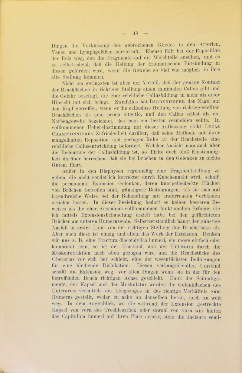 Diugeu die Verkürziuio: des gebrochenen Gliedes in den Arterien, Veueu und Lj mplig-efäßen hervorruft. Ebenso fällt bei der Reposition der Reiz weg, den die Frag-niente auf die Weichteile ausüben, und es ist selbstredend, daß die Heilung- der traumatischen Entzündung in diesen gefördert wird, wenn die Gewebe so viel wie möglich in ihre alte Stellung- kommen. Nicht am geringsten ist aber der Vorteil, daß der genaue Kontakt der Bruchflächen in richtiger Stellung einen minimalen Gallus gibt und die Gefahr beseitigt, die eine reichliche Callusbildung in mehr als einer Hinsicht mit sich bringt. Zweifellos hat Bardenheuer den Nagel auf den Kopf getroffen, wenn er die calluslose Heilung von richtiggestellten Bruchflächen als eine prima intentio, und den Gallus selbst als ein Narbengewebe bezeichnet, das man am besten vermeiden sollte. In vollkommener Uebereinstimmung mit dieser Auffassung steht Lucas Ghampionnieres Zufriedenheit darüber, daß seine Methode mit ihrer mangelhaften Reposition und geringen Ruhe an der Bruchstelle eine reichliche Gallusentwickluug befördert. Welcher Ansicht man auch über die Bedeutung der Gallusbildung ist, so dürfte doch bloß Einstimmig- keit darüber herrschen, daß sie bei Brüchen in den Gelenken zu nichts Gutem führt. Außer in den Diaphysen regelmäßig eine Fragmentstellung zu geben, die nicht sonderlich korrekter durch Knochenuaht wird, schafft die permanente Extension Gelenken, deren knorpelbedeckte Flächen von Brüchen betroffen sind, günstigere Bedingungen, als sie sich auf irgendwelche Weise bei der Behandlung mit erstarrenden Verbänden erzielen lassen. In dieser Beziehung bedarf es keines besseren Be- weises als die ohne Ausnahme vollkommenen funktionellen Erfolge, die ich mittels Extensionsbehandlung erzielt habe bei den gefürchteten Brüchen am unteren Humerusende. Selbstverständlich hängt der günstige Ausfall in erster Linie von der richtigen Stellung der Bruchstücke ab. Aber auch diese ist einzig und allein das Werk der Extension. Denken wir uns z. B. eine Fractura diacondylica humeri, sie möge einfach oder komminut sein, so ist der Umstand, daß der Unterarm durch die Muskelretraktion nach oben gezogen wird und die Bruchstücke des Oberarms vor sich her schiebt, eine der wesentlichsten Bedingungen für eine bleibende Dislokation. Diesen verhängnisvollen Umstand schafft die Extension weg, vor allen Dingen wenn sie in der für den betreffenden Bruch richtigen Achse geschieht. Dank der Seitenliga- mente, der Kapsel und der Muskulatur werden die Gelenkflächen des Unterarms vermittels des Läugszuges in das richtige Verhältnis zum Humerus gestellt, weder zu nahe au denselben heran, noch zu weit weg. In dem Augenblick, wo die während der Extension gestreckte Kapsel von vorn das Trochleastück oder sowohl von vorn wie hinten das Gapitulum humeri auf ihren Platz drückt, steht die Incisura semi-