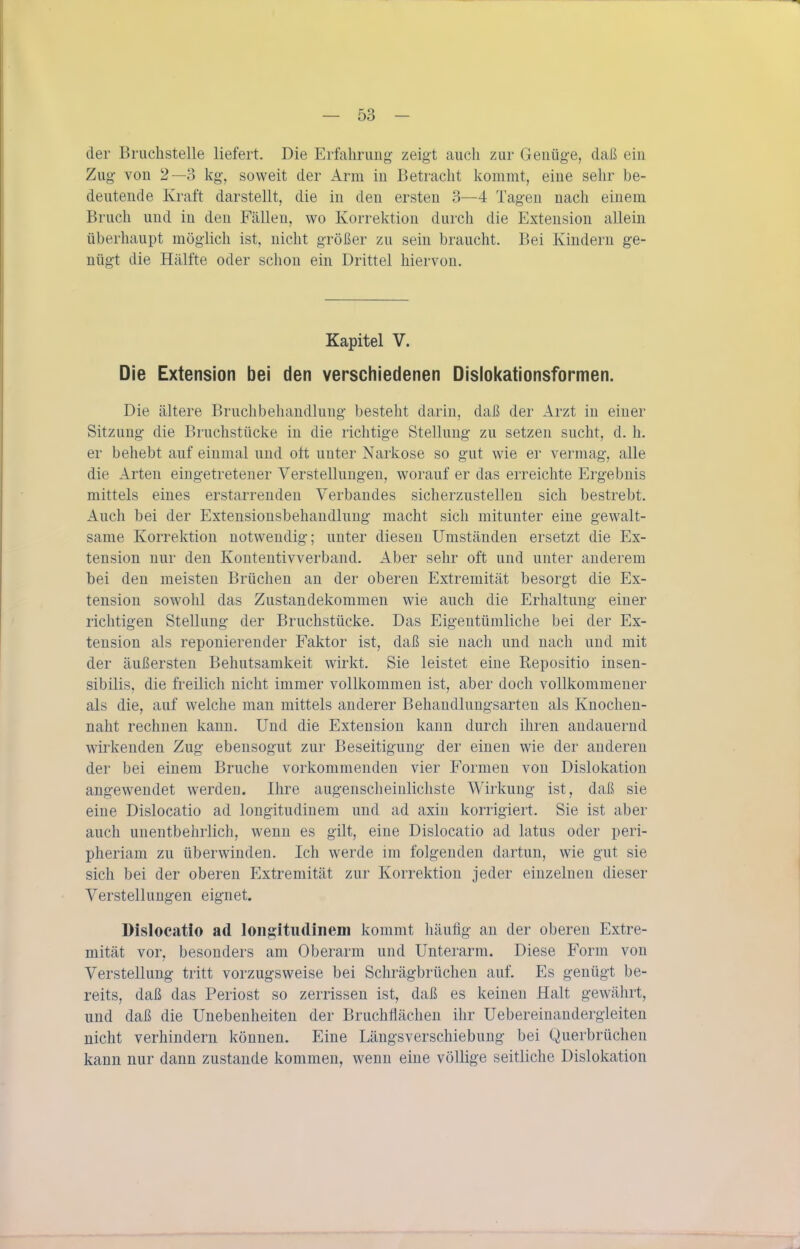der Bruchstelle liefert. Die Erfalirimg zeigt auch zur Genüge, daß ein Zug von 2—3 kg, soweit der Arm in Betracht kommt, eine sehr be- deutende Kraft darstellt, die in den ersten 3—4 Tagen nach einem Bruch und in den Fällen, wo Korrektion durch die Extension allein überhaupt möglich ist, nicht größer zu sein braucht. Bei Kindern ge- nügt die Hälfte oder schon ein Drittel hiervon. Kapitel V. Die Extension bei den verschiedenen Dislol<ationsformen. Die ältere Bruchbehandlung besteht darin, daß der Arzt in einer Sitzung die Bruchstücke in die richtige Stellung zu setzen sucht, d. h. er behebt auf einmal und oft unter Narkose so gut wie er vermag, alle die Arten eingetretener Verstellungen, worauf er das erreichte Ergebnis mittels eines erstarrenden Verbandes sicherzustellen sich bestrebt. Auch bei der Extensionsbehandlung macht sich mitunter eine gewalt- same Korrektion notwendig; unter diesen Umständen ersetzt die Ex- tension nur den Kontentivverband. Aber sehr oft und unter anderem bei den meisten Brüchen an der oberen Extremität besorgt die Ex- tension sowohl das Zustandekommen wie auch die Erhaltung einer richtigen Stellung der Bruchstücke. Das Eigentümliche bei der Ex- tension als reponierender Faktor ist, daß sie nach und nach und mit der äußersten Behutsamkeit wirkt. Sie leistet eine Repositio insen- sibilis, die freilich nicht immer vollkommen ist, aber doch vollkommener als die, auf welche man mittels anderer Behandlungsarten als Knochen- naht rechnen kann. Und die Extension kann durch ihren andauernd wirkenden Zug ebensogut zur Beseitigung der einen wie der anderen der bei einem Bruche vorkommenden vier Formen von Dislokation angewendet werden. Ihre augenscheinlichste Wirkung ist, daß sie eine Dislocatio ad longitudinem und ad axin korrigiert. Sie ist aber auch unentbehrlich, wenn es gilt, eine Dislocatio ad latus oder peri- pheriam zu überwinden. Ich werde im folgenden dartun, wie gut sie sich bei der oberen Extremität zur Korrektion jeder einzelnen dieser Verstellungen eignet. Dislocatio ad loiigitiidinein kommt häufig au der oberen Extre- mität vor, besonders am Oberarm und Unterarm. Diese Form von Verstellung tritt vorzugsweise bei Schrägbrüchen auf. Es genügt be- reits, daß das Periost so zerrissen ist, daß es keinen Halt gewährt, und daß die Unebenheiten der Bruchflächen ihr Uebereinandergleiten nicht verhindern können. Eine Längsverschiebung bei Querbrüchen kann nur dann zustande kommen, wenn eine völlige seitliche Dislokation