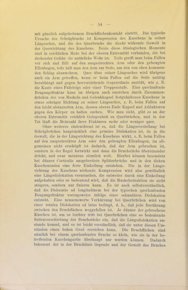 mit gäuzlicli aufgehobenem Brucliflächeukoutakt eiutritt. Die typische Ursache des Schräg-briichs ist Kompression des Knochens in seiner Längsachse, und die des Querbruchs die direkt wirkende Gewalt in der Querrichtung des Knochens. Beide diese ätiologischen Momente sind in reichlichen Maße bei der oberen Extremität vorhanden, die bei drohender Gefahr die natürliche Wehr ist. Teils greift man beim Fallen vor sich und fällt auf den ausgestreckten Arm oder den gebeugten Ellenbogen, teils hält man den Arm zur Seite, um den von oben kommen- den Schlag abzuwehren. Quer über seiner Längsachse wird übrigens auch ein Arm getroffen, wenn er beim Fallen auf die Seite untätig herabhängt und gegen hervorstehende Gegenstände anstößt, wie z. B. die Kante eines Fußsteigs oder einer Treppenstufe. Eine querlaufende Beugungsfraktur kann im übrigen auch entstehen durch Zusammen- drücken des von Muskeln und Gelenkkapsel festgehaltenen Knochens in etwas schräger Richtung zu seiner Längsachse, z. B. beim Fallen auf den leicht abduzierten Arm, dessen oberes Ende Kapsel und Adduktoreu gegen den Körper zu halten suchen. Wie mau sieht, gibt es an der oberen Extremität reichlich Gelegenheit zu Querbrüchen, und in der Tat läuft die Mehrzahl ihrer Frakturen mehr oder weniger quer. Ohne weiteres einleuchtend ist es, daß die Längsverstelluug bei Schrägbrüchen hauptsächlich eine primäre Dislokation ist, da ja die Gewalt, die in der Längsrichtung des Knochens wirkt, z. B. beim Fallen auf den ausgestreckten Arm oder den gebeugten Ellenbogen, im all- gemeinen nicht erschöpft ist dadurch, daß der Arm gebrochen ist, sondern in der Regel fortwirkt und dann die Bruchstücke übereinander drückt, und zwar meistens ziemlich weit. Hierbei können besonders bei dünner Corticalis ausgebreitete Splitterbrüche und in den dicken Knochenenden eine feste Einkeilung entstehen. Die in der Längs- richtung des Knochens wirkende Kompression wird also gewöhnlich eine Längsdislokation verursachen, die entweder durch eine Einkeilung aufgehalten oder so bedeutend wird, daß die Muskelretraktion sie nicht steigern, sondern nur fixieren kann. Es ist auch selbstverständlich, daß die Dislocatio ad longitudinem bei der typischen querlaufenden Beugungsfraktur vorzugsweise infolge einer sekundären Dislokation entsteht. Eine nennenswerte Verkürzung bei Querbrüchen wird von einer totalen Dislokation ad latus bedingt, d. h., daß jede Berührung zwischen den Bruchflächen weggefallen ist. Je dünner der gebrochene Knochen ist, um so leichter tritt bei Querbrüchen eine so bedeutende Seitenverschiebung der Bruchstücke ein, daß die Längsdislokation zu- stande kommt, und es ist leicht verständlich, daß sie unter diesen Um- ständen einen hohen Grad erreichen kann. Die Bruchflächen sind nämlich bei einem querlaufenden Bruche so klein, wie sie in der be- treffenden Kuochenpartie überhaupt nur werden können. Dadurch bekommt der in der Bruchliuie liegende und der Gewalt des Bruches