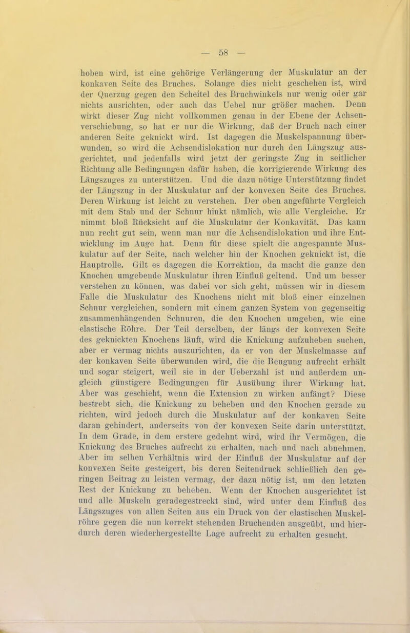 hoben wird, ist eine g-ehörige Verlängernug der Muskulatur an der konkaven Seite des Bruches. Solange dies nicht geschehen ist, wird der Querzug gegen den Scheitel des Bruchwinkels nur wenig oder gar nichts ausrichten, oder auch das Uebel nur größer machen. Denn wirkt dieser Zug nicht vollkommen genau in der Ebene der Achsen- verschiebung, so hat er nur die Wirkung, daß der Bruch nach einer anderen Seite geknickt wird. Ist dagegen die Muskelspannung über- wunden, so wird die Achseudislokation nur durch den Längszug aus- gerichtet, und jedenfalls wird jetzt der geringste Zug in seitlicher Richtung alle Bedingungen dafür haben, die korrigierende Wirkung des Längszuges zu unterstützen. Und die dazu nötige Unterstützung findet der Längszug in der Muskulatur auf der konvexen Seite des Bruches. Deren Wirkung ist leicht zu verstehen. Der oben angeführte Vergleich mit dem Stab und der Schnur hinkt nämlich, wie alle Vergleiche. Er nimmt bloß Rücksicht auf die Muskulatur der Konkavität. Das kann nun recht gut sein, wenn man nur die Achseudislokation und ihre Ent- wicklung im Auge hat. Denn für diese spielt die angespannte Mus- kulatur auf der Seite, nach welcher hin der Knochen geknickt ist, die Hauptrolle. Gilt es dagegen die Korrektion, da macht die ganze den Knochen umgebende Muskulatur ihren Einfluß geltend. Und um besser verstehen zu können, was dabei vor sich geht, müssen wir in diesem Falle die Muskulatur des Knochens nicht mit bloß einer einzelnen Schnur vergleichen, sondern mit einem ganzen System von gegenseitig zusammenhängenden Schnuren, die den Knochen umgeben, wie eine elastische Röhre. Der Teil derselben, der längs der konvexen Seite des geknickten Knochens läuft, wird die Knickung aufzuheben suchen, aber er vermag nichts auszurichten, da er von der Muskelmasse auf der konkaven Seite überwunden wird, die die Beugung aufrecht erhält und sogar steigert, weil sie in der Ueberzahl ist und außerdem un- gleich günstigere Bedingungen für Ausübung ihrer Wirkung hat. Aber was geschieht, wenn die Extension zu wirken anfängt? Diese bestrebt sich, die Knickung zu beheben und den Knochen gerade zu richten, wird jedoch durch die Muskulatur auf der konkaven Seite daran gehindert, anderseits von der konvexen Seite darin unterstützt. In dem Grade, in dem erstere gedehnt wird, wird ihr Vermögen, die Knickung des Bruches aufrecht zu erhalten, nach und nach abnehmen. Aber im selben Verhältnis wird der Einfluß der Muskulatur auf der konvexen Seite gesteigert, bis deren Seiteudruck schließlich den ge- ringen Beitrag zu leisten vermag, der dazu nötig ist, um den letzten Rest der Knickung zu beheben. Wenn der Knochen ausgerichtet ist und alle Muskeln geradegestreckt sind, wird unter dem Einfluß des Längszuges von allen Seiten aus ein Druck von der elastischen Muskel- röhre gegen die nun korrekt stehenden Bruchenden ausgeübt, und hier- durch deren wiederhergestellte Lage aufrecht zu erhalten gesucht.