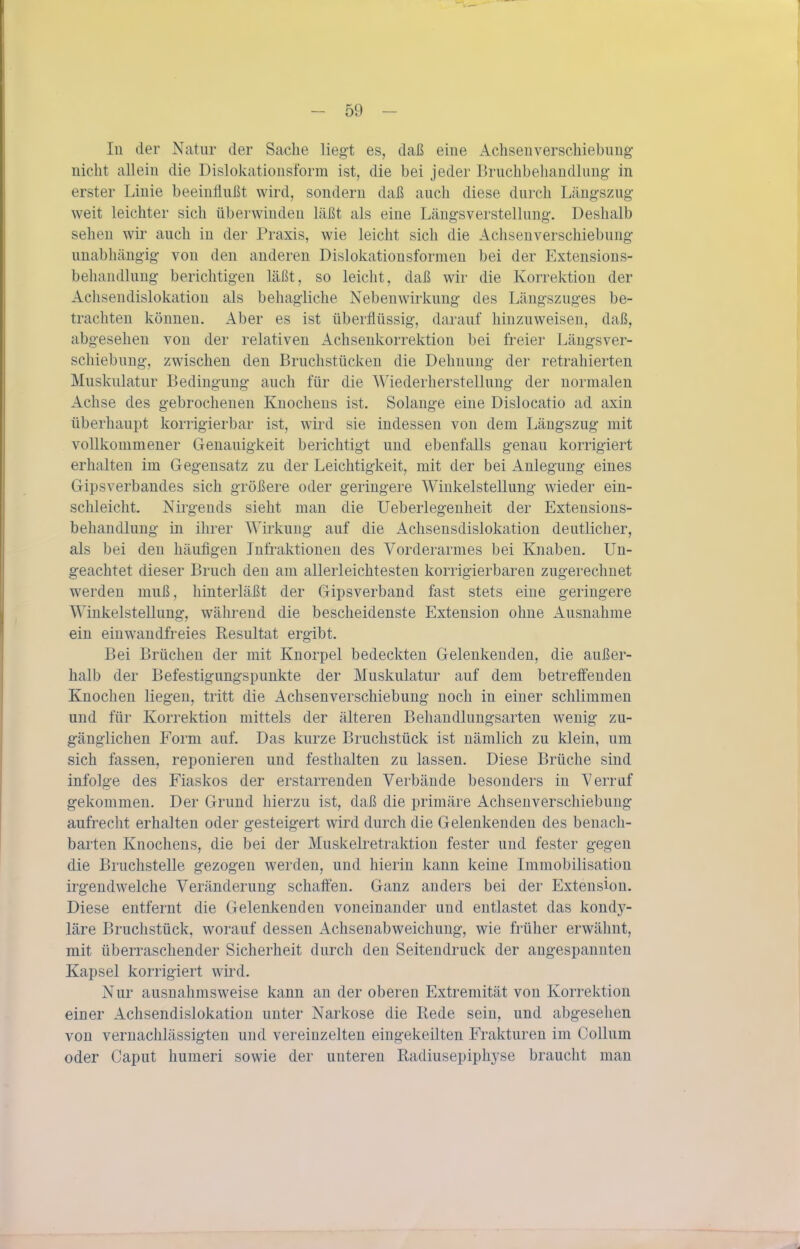 In der Natur der Sache liegt es, daß eine Achsenverschiebung nicht allein die Dislokationsform ist, die bei jeder Bruchbeliandlung in erster Linie beeinflußt wird, sondern daß auch diese durch Längszug weit leichter sich überwinden läßt als eine Läugsverstellung. Deshalb sehen wir auch in der Praxis, wie leicht sich die Achseuverschiebung unabhängig von den anderen Dislokationsformen bei der Extensions- beliandlung berichtigen läßt, so leicht, daß wir die Korrektion der Achsendislokation als behagliche Nebenwirkung des Längszuges be- trachten können. Aber es ist überflüssig, darauf hinzuweisen, daß, abgesehen von der relativen xlchsenkorrektion bei freier Läugsver- schiebung, zwischen den Bruchstücken die Dehnung der retrahierten Muskulatur Bedingung auch für die Wiederherstellung der normalen Achse des gebrochenen Knochens ist. Solange eine Dislocatio ad axin überhaupt korrigierbar ist, wird sie indessen von dem Längszug mit vollkommener Genauigkeit berichtigt und ebenfalls genau korrigiert erhalten im Gegensatz zu der Leichtigkeit, mit der bei Anlegung eines Gipsverbandes sich größere oder geringere Winkelstellung wieder ein- schleicht. Nirgends sieht man die Ueberlegenheit der Extensions- behandlung in ihrer AMrkung auf die Achsensdislokation deutlicher, als bei den häufigen Jnfraktioneu des Vorderarmes bei Knaben. Un- geachtet dieser Bruch den am allerleichtesten korrigierbaren zugerechnet werden muß, hinterläßt der Gipsverband fast stets eine geringere Winkelstellung, während die bescheidenste Extension ohne Ausnahme ein einwandfreies Resultat ergibt. Bei Brüchen der mit Knorpel bedeckten Gelenkenden, die außer- halb der Befestigungspunkte der Muskulatur auf dem betreff'enden Knochen liegen, tritt die x4.chsenverschiebung noch in einer schlimmen und für Korrektion mittels der älteren Behandlungsarten wenig zu- gänglichen Form auf. Das kurze Bruchstück ist nämlich zu klein, um sich fassen, reponieren und festhalten zu lassen. Diese Brüche sind infolge des Fiaskos der erstarrenden Verbände besonders in Verruf gekommen. Der Grund hierzu ist, daß die primäre Achsen Verschiebung aufrecht erhalten oder gesteigert wird durch die Gelenkenden des benach- barten Knochens, die bei der Muskelretraktion fester und fester gegen die Bruchstelle gezogen werden, und hierin kann keine Immobilisatiou irgendwelche Veränderung schaffen. Ganz anders bei der Extension. Diese entfernt die Gelenkenden voneinander und entlastet das kondy- läre Bruchstück, worauf dessen Achsenabweichung, wie früher erwähnt, mit überraschender Sicherheit durch den Seitendruck der angespannten Kapsel korrigiert wird. Nur ausnahmsweise kann an der oberen Extremität von Korrektion einer Achsendislokation unter Narkose die Rede sein, und abgesehen von vernachlässigten und vereinzelten eingekeilten Frakturen im Collum oder Caput humeri sowie der unteren Radiusepiphyse braucht man