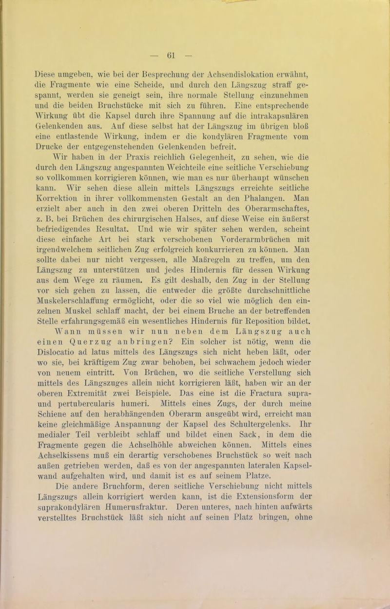 Diese umg-ebeii, wie bei der Besprechimg der Achseiidislokatioii erwähnt, die Fragmente wie eine Scheide, und durch den Längszug stratf ge- spannt, werden sie geneigt sein, ihre normale Stellung einzunehmen und die beiden Bruchstücke mit sich zu führen. Eine entsprecliende Wirkung übt die Kapsel durch ihre Spannung auf die intrakapsulären Gelenkenden aus. Auf diese selbst hat der Längszug im übrigen bloß eine entlastende Wirkung, indem er die kondylären Fragmente vom Drucke der entgegenstehenden Gelenkenden befreit. Wir haben in der Praxis reichlich Gelegenheit, zu sehen, wie die durch den Längszug angespannten Weichteile eine seitliche Verschiebung so vollkommen korrigieren können, wie man es nur überhaupt wünschen kann. Wir sehen diese allein mittels Längszugs erreichte seitliche Korrektion in ihrer vollkommensten Gestalt an den Phalangen. Man erzielt aber auch in den zwei oberen Dritteln des Oberarmschaftes, z. B. bei Brüchen des chirurgischen Halses, auf diese Weise ein äußerst befriedigendes Kesultat. Und wie wir später sehen werden, scheint diese einfache Art bei stark verschobenen Vorderarmbrüchen mit irgendwelchem seitlichen Zug erfolgreich konkurrieren zu können. Man sollte dabei nur nicht vergessen, alle Maßregeln zu treifen, um den Längszug zu unterstützen und jedes Hindernis für dessen Wirkung aus dem Wege zu räumen. Es gilt deshalb, den Zug in der Stellung vor sich gehen zu lassen, die entweder die größte durchschnittliche Muskelerschlatfung ermöglicht, oder die so viel wie möglich den ein- zelnen Muskel schlalf macht, der bei einem Bruche an der betreifenden Stelle erfahrungsgemäß ein wesentliches Hindernis für Reposition bildet. Wann müssen wir nun neben dem Längszug auch einen Querzug anbringen? Ein solcher ist nötig, wenn die Dislocatio ad latus mittels des Längszugs sich nicht heben läßt, oder wo sie, bei kräftigem Zug zwar behoben, bei schwachem jedoch wieder von neuem eintritt. Von Brüchen, wo die seitliche Verstellung sich mittels des Längszuges allein nicht korrigieren läßt, haben wir an der oberen Extremität zwei Beispiele. Das eine ist die Fractura supra- und pertubercularis humeri. Mittels eines Zugs, der durch meine Schiene auf den herabhängenden Oberarm ausgeübt wird, erreicht mau keine gleichmäßige Anspannung der Kapsel des Schultergelenks. Ihr medialer Teil verbleibt schlaff und bildet einen Sack, in dem die Fragmente gegen die Achselhöhle abweichen können. Mittels eines Achselkissens muß ein derartig verschobenes Bruchstück so weit nach außen getrieben werden, daß es von der angespannten lateralen Kapsel- wand aufgehalten wird, und damit ist es auf seinem Platze. Die andere Bruchform, deren seitliche Verschiebung nicht mittels Längszugs allein korrigiert werden kann, ist die Extensionsform der suprakondylären Humerusfraktur. Deren unteres, nach hinten aufwärts verstelltes Bruchstück läßt sich nicht auf seinen Platz bringen, ohne