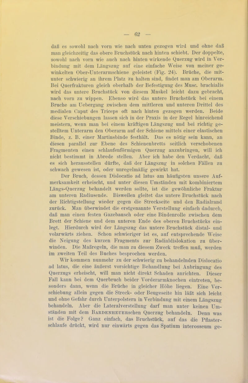 daß es sowohl nach vorn wie nach unten g-ezog-en wird und ohne daß man g-ieichzeitig das obere Bruchstück nach hinten schiebt. Der doppelte, sowohl nach vorn wie auch nach hinten wirkende Querzug- wird in Ver- bindung mit dem Längszug- auf eine einfache Weise von meiner ge- winkelten Ober-Unterarmschiene geleistet (Fig. 24). Brüche, die mit- unter schwierig an ihrem Platz zu halten sind, findet man am Oberarm. Bei Querfrakturen gleich oberhalb der Befestigung des Muse, bracliialis wird das untere Bruchstück von diesem Mnskel leicht dazu gebracht, nach vorn zu wippen. Ebenso wird das untere Bruchstück bei einem Bruche am Uebergang zwischen dem mittleren und unteren Drittel des medialen Caput des Triceps oft nach hinten gezogen werden. Beide diese Verschiebungen lassen sich in der Praxis in der Regel hinreichend meistern, wenn man bei einem kräftigen Längszug und bei richtig- ge- stelltem Unterarm den Oberarm auf der Schiene mittels einer elastischen Binde, z. B. einer Martinsbinde festhält. Das es nötig sein kann, an diesen parallel zur Ebene des Schienenbretts seitlich verschobenen Fragmenten einen schlaufenförmigen Querzug anzubringen, will ich nicht bestimmt in Abrede stellen. Aber ich habe den Verdacht, daß es sich herausstellen dürfte, daß der Längszug in solchen Fällen zu schwach gewesen ist, oder unregelmäßig gewirkt hat. Der Bruch, dessen Dislocatio ad latus am häufigsten unsere Anf- merksamkeit erheischt, und unter diesen Umständen mit kombiniertem Längs-Querzug behandelt werden sollte, ist die gewöhnliche Fraktur am unteren Radiusende. Bisweilen gleitet das untere Bruchstück nach der Richtigstellung wieder gegen die Streckseite und den Radialraud zurück. Mau überwindet die erstgenannte Verstellung einfach dadurch, daß man einen festen Gazebausch oder eine Bindenrolle zwischen dem Brett der Schiene und dem unteren Ende des oberen Bruchstücks ein- legt. Hierdurch wird der Längszug das untere Bruchstück distal- und volarwärts ziehen. Schon schwieriger ist es, auf entsprechende Weise die Neigung des kurzen Fragments zur Radialdislokation zu über- winden. Die Maßregeln, die man zu diesem Zweck treifen muß, werden im zweiten Teil des Buches besprochen werden. Wir kommen nunmehr zu der schwierig zu behandelnden Dislocatio ad latus, die eine äußerst vorsichtige Behandlung bei Anbringung des Querzugs erheischt, will man nicht direkt Schaden anrichten. Dieser Fall kann bei dem Querbruch beider Vorderarmknochen eintreten, be- sonders dann, wenn die Brüche in gleicher Höhe liegen. Eine Ver- schiebung allein gegen die Streck- oder Beugeseite hin läßt sich leicht und ohne Gefahr durch Unterpolstern in Verbindung mit einem Läugszug behandeln. Aber die Lateralverstellung darf man unter keinen Um- ständen mit dem BARDENHEUERschen Querzug behandeln. Denn was ist die Folge? Ganz einfach, das Bruchstück, auf das die Pflaster- schlaufe drückt, wird nur einwärts gegen das Spatium interosseum ge-