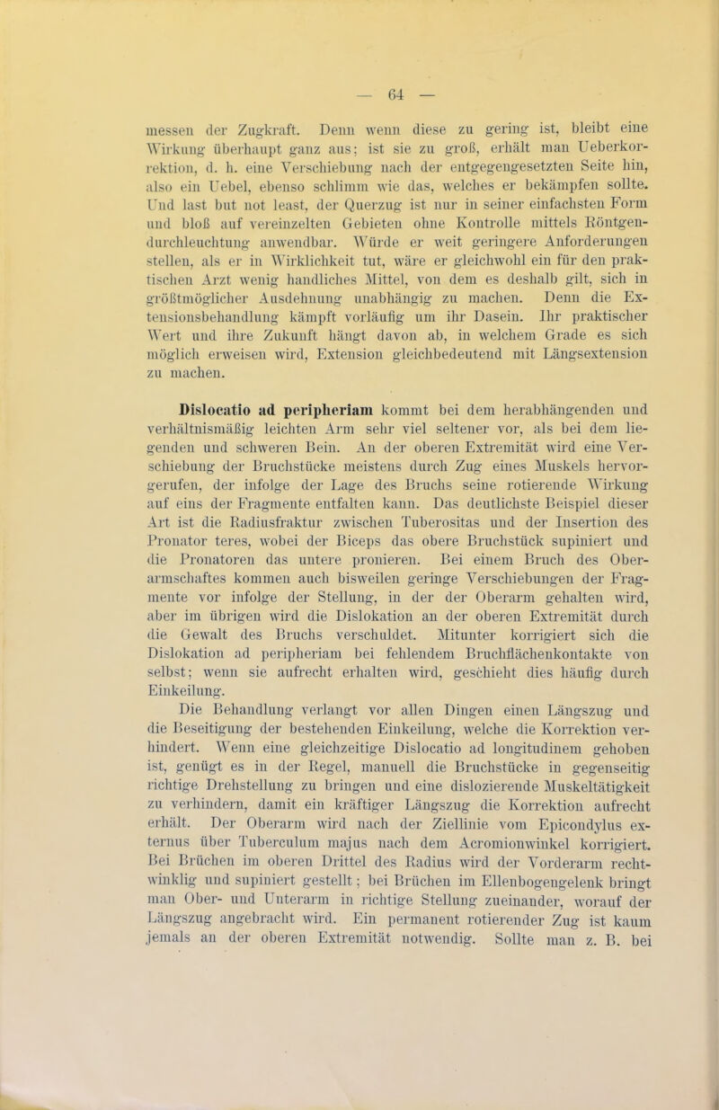 messen der Zugkraft. Denn wenn diese zu gering ist, bleibt eine Wii^kung überhaupt ganz aus; ist sie zu groß, erhält man Ueberkor- rektiou, d. h. eine Verschiebung nach der entgegengesetzten Seite hin, also ein Uebel, ebenso schlimm wie das, welches er bekämpfen sollte. Und last but not least, der Querzug ist nur in seiner einfachsten Form und bloß auf vereinzelten Gebieten ohne Kontrolle mittels Röntgen- durchleuchtung anwendbar. Würde er weit geringere Anforderungen stellen, als er in Wirklichkeit tut, wäre er gleichwohl ein für den prak- tischen Arzt wenig handliches Mittel, von dem es deshalb gilt, sich in größtmöglicher Ausdehnung unabhängig zu machen. Denn die Ex- tensionsbehandlung kämpft vorläufig um ihr Dasein. Ihr praktischer Wert und ihre Zukunft hängt davon ab, in welchem Grade es sich möglich erweisen wird, Extension gleichbedeutend mit Längsextension zu machen. Dislocatio ad peripheriam kommt bei dem herabhängenden und verhältnismäßig leichten Arm sehr viel seltener vor, als bei dem lie- genden und schweren Bein. An der oberen Extremität wird eine Ver- schiebung der Bruchstücke meistens durch Zug eines Muskels hervor- gerufen, der infolge der Lage des Bruchs seine rotierende Wirkung auf eins der Fragmente entfalten kann. Das deutlichste Beispiel dieser Art ist die Radiusfraktur zwischen Tuberositas und der Insertion des Pronator teres, wobei der Biceps das obere Bruchstück supiniert und die Pronatoren das untere pronieren. Bei einem Bruch des Ober- armschaftes kommen auch bisweilen geringe Verschiebungen der Frag- mente vor infolge der Stellung, in der der Oberarm gehalten wird, aber im übrigen wird die Dislokation an der oberen Extremität durch die Gewalt des Bruchs verschuldet. Mitunter korrigiert sich die Dislokation ad peripheriam bei fehlendem Bruchflächenkontakte von selbst; wenn sie aufrecht erhalten wird, geschieht dies häufig durch Einkeilung. Die Behandlung verlangt vor allen Dingen einen Längszug und die Beseitigung der bestehenden Einkeilung, welche die Korrektion ver- hindert. Wenn eine gleichzeitige Dislocatio ad longitudinem gehoben ist, genügt es in der Regel, manuell die Bruchstücke in gegenseitig richtige Drehstellung zu bringen und eine dislozierende Muskeltätigkeit zu verhindern, damit ein kräftiger Längszug die Korrektion aufrecht erhält. Der Oberarm wird nach der Ziellinie vom Epicondylus ex- ternus über Tuberculum majus nach dem Acromionwiukel korrigiert. Bei Brüchen im oberen Drittel des Radius wird der Vorderarm recht- winklig und supiniert gestellt; bei Brüchen im Ellenbogengelenk bringt man Ober- und Unterarm in richtige Stellung zueinander, worauf der Längszug angebracht wird. Ein permanent rotierender Zug ist kaum jemals an der oberen Extremität notwendig. Sollte man z. B. bei