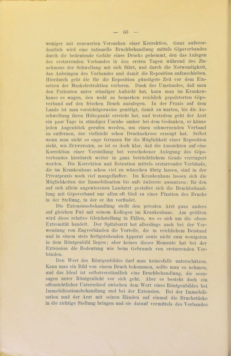 weniger mit erneuerten Versuchen einer Korrektion. Ganz außeror- deutlicli wird eine rationelle Bruchbehandlung- mittels Gipsverbandes durch die bedeutende Gefahr eines Drucks g'ehemmt, den das Anlegen des erstarrenden Verbandes in den ersten Tagen während des Zu- uelimeus der Schwellung- mit sich führt, nud durch die Notwendigkeit, das Anbringen des Verbandes und damit die Reposition aufzuschieben. Hierdurch g-eht die für die Reposition g-üustigste Zeit vor dem Ein- setzen der Muskelretraktion verloren. Dank des Umstandes, daß man den Patienten unter ständiger Aufsicht hat, kann man im Kranken- hause es wagen, den wohl zu bemerken reichlich gepolsterten Gips- verband auf den frischen Bruch anzulegen. In der Praxis auf dem Lande ist man vorsichtigerweise genötigt, damit zu warten, bis die An- schwellung ihren Höhepunkt erreicht hat, und trotzdem geht der xirzt ein paar Tage in ständiger Unruhe umher bei dem Gedanken, er könne jeden Augenblick gerufen werden, um einen schmerzenden Verband zu entfernen, der vielleicht schon Drucknelvi'ose erzeugt hat. Selbst Avenn man nicht so enge Grenzen für die Möglichkeit einer Reposition zieht, wie Zuppinger, so ist es doch klar, daß die Aussichten auf eine Korrektion einer Verstellung- bei verschobener Anlegung des Gips- verbandes hierdurch weiter in ganz beträchtlichem Grade verringert werden. Die Korrektion und Reteution mittels erstarrender Verbände, die im Krankenhaus schon viel zu wünschen übrig lassen, sind in der Privatpraxis noch viel mangelhafter. Im Krankenhaus lassen sich die Möglichkeiten der Immobilisation bis aufs äußerste ausnutzen; für den auf sich allein angewiesenen Landarzt gestaltet sich die Bruchbehand- lung mit Gipsverband nur allzu oft bloß zu einer Fixation des Bruchs in der Stellung, in der er ihn vorfindet. Die Extensionsbehandlung stellt den privaten Arzt ganz anders auf gleichen Fuß mit seinem Kollegen im Krankenhaus. Am größten wird diese relative Gleichstellung in Fällen, wo es sich um die obere Extremität handelt. Der Spitalsarzt hat allerdings auch bei der Ver- wendung von Zug verbänden die Vorteile, die in reichlichem Beistand und in einem stets fertigstehenden Apparat sowie nicht zum wenigsten in dem Röntgenbild liegen; aber keines dieser Momente hat bei der Extension die Bedeutung wie beim Gebrauch von erstarrenden Ver- bänden. Den Wert des Röntgenbildes darf man keinesfalls unterschätzen. Kann man ein Bild von einem Bruch bekommen, sollte man es nehmen, und das Ideal ist selbstverständlich eine Bruchbehandlung, die sozu- sagen unter Röntgenlicht vor sich geht. Aber es besteht doch ein oftensichtlicher Unterschied zwischen dem Wert eines Röntgenbildes bei Immobilisationsbehandluug und bei der Extension. Bei der Immobili- sation muß der Arzt mit seinen Händen auf einmal die Bruchstücke in die richtige Stellung bringen und sie darauf vermittels des Verbandes