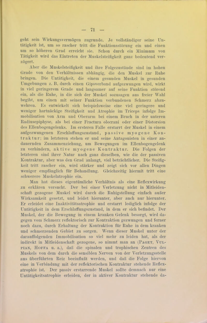 g-eht sein ^yi^kungsve^mögeu zugTunde. Je vollständiger seine ün- tätig-keit ist, nm so rascher tritt die Funktionsstörung ein und einen um so höheren Grad erreicht sie. Schon durch ein Minimum von Tätigkeit wird das Eintreten der Muskelsteifigkeit ganz bedeutend ver- zögert. Aber die Muskelsteifigkeit und ihre Folgezustände sind im hohen Grade von den Verhältnissen abhängig, die den Muskel zur Ruhe bringen. Die Untätigkeit, die einem gesunden Muskel in gesunden Umgebungen z. B. durch einen Gipsverband aufgezwungen wird, wirkt in viel geringerem Grade und langsamer auf seine Funktion störend ein, als die Kuhe, in die sich der Muskel sozusagen aus freier Wahl begibt, um einen mit seiner Funktion verbundenen Schmerz abzu- wehren. Es entwickelt sich beispielsweise eine viel geringere und weniger hartnäckige Steifigkeit und Atrophie im Triceps infolge Im- mobilisation von Arm und Oberarm bei einem Bruch in der unteren Radiusepiphyse, als bei einer Fractura olecrani oder einer Distorsion des Ellenbogengelenks. Im erstereu Falle erstarrt der Muskel in einem aufgezwungenen Erschlaffungszustand, passive mj^ogeue Kon- traktur; im letzteren stehen er und seine Antagonisten in einer an- dauernden Zusammenziehung, um Bewegungen im Ellenbogengelenk zu verhindern, aktive myogene Kontraktur. Die Folgen der letzteren sind ihrer Natur nach ganz dieselben, wie die der passiven Kontraktur, aber was den Grad anlangt, viel beträchtlicher. Die Steifig- keit tritt rascher ein, wird stärker und zeigt sich vor allen Dingen weniger empfänglich für Behandlung. Gleichzeitig hiermit tritt eine schwerere Muskelatrophie ein. Man hat dieses eigentümliche Verhältnis als eine Reflexwirkung zu erklären versucht. Der bei einer Verletzung nicht in Mitleiden- schaft gezogene Muskel wird durch die Ruhigstellung einfach außer Wirksamkeit gesetzt, und leidet hierunter, aber auch nur hierunter. Er erleidet eine Inaktivitätsatrophie und erstarrt lediglich infolge der Untätigkeit in dem Erschlaft'ungszustand, in dem er sich befindet. Der Muskel, der die Bewegung in einem kranken Gelenk besorgt, wird da- gegen vom Schmerz reflektorisch zur Kontraktion gezwungen und ferner noch dazu, durch Erhaltung der Kontraktion für Ruhe in dem kranken und schmerzenden Gebiet zu sorgen. Wenn dieser Muskel unter der darauffolgenden Immobilisation so viel mehr zu leiden hat, als der indirekt in Mitleidenschaft gezogene, so nimmt man an (Paget, Vul- piAN, HoFFA u. a.), daß die spinalen und trophischen Zentren des Muskels von dem durch die sensiblen Nerven von der Verletzungsstelle aus überführten Reiz beeinflußt werden, und daß die Folge hiervon eine in Verbindung mit der reflektorischen Kontraktur stehende Reflex- atrophie ist. Der passiv erstarrende Muskel sollte demnach nur eine Untätigkeitsatrophie erleiden, der in aktiver Kontraktur stehende da-