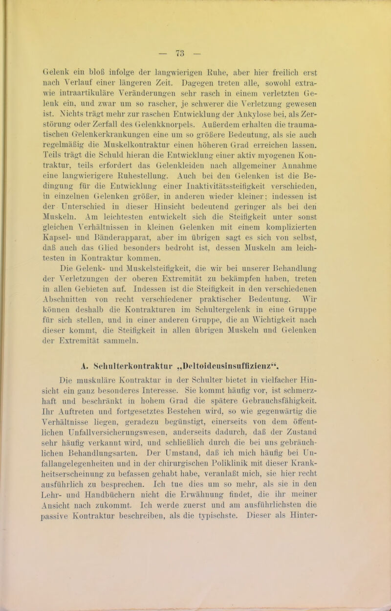 Gelenk ein bloß infolge der langwierigen Ruhe, aber hier freilich erst nach Verlauf einer längeren Zeit. Dagegen treten alle, sowohl extra- wie intraartikuläre Veränderung-en sehr rasch in einem verletzten Ge- lenk ein, und zwar um so rascher, je schwerer die Verletzung gewesen ist. Nichts trägt mehr zur raschen Entwicklung der Ankylose bei, als Zer- störung- oder Zerfall des Gelenkkuorpels. Außerdem erhalten die trauma- tischen (xelenkerkrankungen eine um so größere Bedeutung, als sie auch regelmäßig- die Muskelkontraktur einen höheren Grad erreichen lassen. Teils trägt die Schuld hieran die Entwicklung- einer aktiv mj'ogenen Kon- traktur, teils erfordert das Gelenkleiden nach allgemeiner Annahme eine lang-wierigere Ruhestellung. Auch bei den Gelenken ist die Be- dingung für die Entwicklung- einer Inaktivitätssteifigkeit verschieden, in einzelnen Gelenken größer, in anderen wieder kleiner; indessen ist der Unterschied in dieser Hinsicht bedeutend geringer als bei den Muskeln. Am leichtesten entwickelt sich die Steifigkeit unter sonst gleichen Verhältnissen in kleinen Gelenken mit einem komplizierten Kapsel- und Bänderapparat, aber im übrigen sagt es sich von selbst, daß auch das Glied besonders bedroht ist, dessen Muskeln am leich- testen in Kontraktur kommen. Die Gelenk- und Muskelsteifigkeit, die wir bei unserer Behandlung der Verletzungen der oberen Extremität zu bekämpfen haben, treten in allen Gebieten auf. Indessen ist die Steifigkeit in den verschiedenen Abschnitten von recht verschiedener praktischer Bedeutung. Wir können deshalb die Kontrakturen im Schultergelenk in eine Gruppe für sich stellen, und in einer anderen Gruppe, die an Wichtigkeit nach dieser kommt, die Steifigkeit in allen übrigen Muskeln und Gelenken der Extremität sammeln. A. Schultcrkontraktui- „Deltoideusinsiifflzieiiz, Die muskuläre Kontraktur in der Schulter bietet in vielfacher Hin- sicht ein ganz besonderes Interesse. Sie kommt häufig vor, ist schmerz- haft und beschränkt in hohem Grad die spätere Gebrauchsfähigkeit. Ihr Auftreten und fortgesetztes Bestehen wird, so wie gegenwärtig die Verhältnisse liegen, geradezu begünstigt, einerseits von dem öffent- lichen Unfallversicherungswesen, anderseits dadurch, daß der Zustand sehr häufig verkannt wird, und schließlich durch die bei uns gebräuch- lichen Behandlungsarten. Der Umstand, daß ich mich häufig bei Un- fallaugelegenheiten und in der chirurgischen Poliklinik mit dieser Krank- heitserscheinung zu befassen gehabt habe, veranlaßt mich, sie hier recht ausführlich zu besprechen. Ich tue dies um so mehr, als sie in den Lehr- und Handbüchern nicht die Erwähnung findet, die ihr meiner Ansicht nach zukommt. Ich werde zuerst und am ausführlichsten die passive Kontraktur beschreiben, als die typischste. Dieser als Hinter-