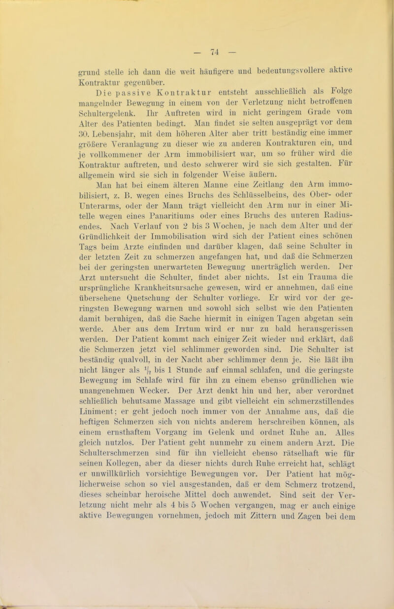 grimd stelle ich dann die weit häufigere und bedeutungsvollere aktive Kontraktur gegeuüber. Die passive Kontraktur entsteht ausschließlich als Folge mangelnder Bewegung in einem von der Verletzung nicht betroffenen Schultergelenk. Ihr Auftreten wird in nicht geringem Grade vom Alter des Patienten bedingt. Man findet sie selten ausgeprägt vor dem 30. Lebensjahr, mit dem höheren Alter aber tritt beständig eine immer größere Veranlagung zu dieser wie zu anderen Kontrakturen ein, und je vollkommener der Arm immobilisiert war, um so früher wird die Kontraktur auftreten, und desto scliwerer wird sie sich gestalten. Für allgemein wird sie sich in folgender Weise äußern. Man hat bei einem älteren Manne eine Zeitlaug den Arm immo- bilisiert, z. B. wegen eines Bruchs des Schlüsselbeins, des Ober- oder Unterarms, oder der Mann trägt vielleicht den Arm nur in einer Mi- telle wegen eines Panaritiums oder eines Bruchs des unteren Radius- endes. Nach Verlauf von 2 bis 3 Wochen, je nach dem Alter und der Gründlichkeit der Immobilisation wird sich der Patient eines schönen Tags beim Arzte einfinden und darüber klagen, daß seine Schulter in der letzten Zeit zu schmerzen angefangen hat, und daß die Schmerzen bei der geringsten unerwarteten Bewegung unerträglich werden. Der Arzt untersucht die Schulter, findet aber nichts. Ist ein Trauma die ursprüngliche Krankheitsursache gewesen, wird er annehmen, daß eine übersehene Quetschung der Schulter vorliege. Er wird vor der ge- ringsten Bewegung warnen und sowohl sich selbst wie den Patienten damit beruhigen, daß die Sache hiermit in einigen Tagen abgetan sein werde. Aber aus dem Irrtum wird er nur zu bald herausgerissen werden. Der Patient kommt nach einiger Zeit wieder und erklärt, daß die Schmerzen jetzt viel schlimmer geworden sind. Die Schulter ist beständig qualvoll, in der Nacht aber schlimmer denn je. Sie läßt ihn nicht länger als ^1, bis 1 Stunde auf einmal schlafen, und die geringste Bewegung im Schlafe wird für ihn zu einem ebenso gründlichen wie unangenehmen Wecker. Der Arzt denkt hin und her, aber verordnet schließlich behutsame Massage und gibt vielleicht ein schmerzstillendes Liniment; er geht jedoch noch immer von der Annahme aus, daß die heftigen Schmerzen sich von nichts anderem herschreiben können, als einem ernsthaftem Vorgang im Gelenk und ordnet Ruhe an. Alles gleich nutzlos. Der Patient geht nunmehr zu einem andern Arzt. Die Schulterschraerzeu sind für ihn vielleicht ebenso rätselhaft wie für seinen Kollegen, aber da dieser nichts durch Ruhe erreicht hat, schlägt er unwillkürlich vorsichtige Bewegungen vor. Der Patient hat mög- licherweise schon so viel ausgestanden, daß er dem Schmerz trotzend, dieses scheinbar heroische Mittel doch anwendet. Sind seit der Ver- letzung nicht mehr als 4 bis 5 Wochen vergangen, mag er auch einige aktive Bewegungen vornehmen, jedoch mit Zittern und Zagen bei dem