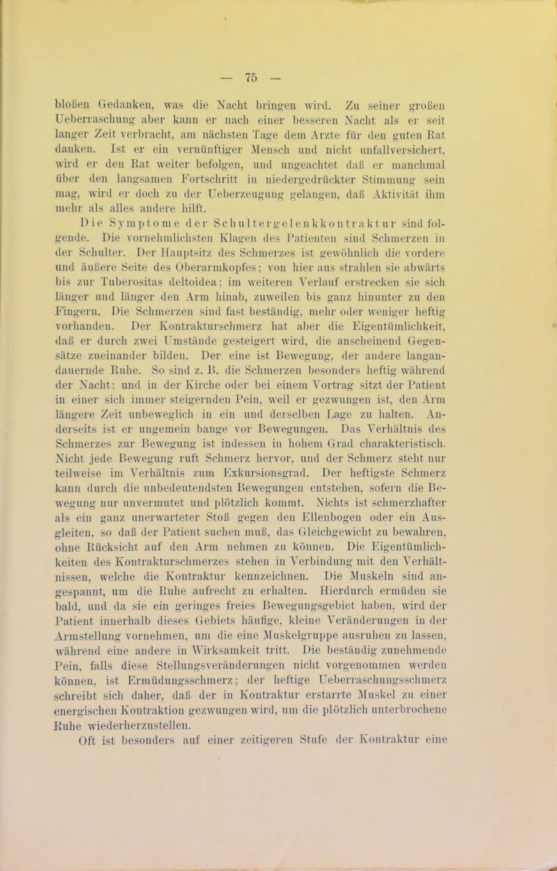 bloßen Gedanken, was die Nacht bringen wird. Zu seiner großen Ueberrascbung- aber kann er nach einer besseren Nacht als er seit langer Zeit verbracht, am nächsten Tage dem Arzte für den guten Rat danken. Ist er ein vernünftiger Mensch und nicht unfallversichert, wird er den Rat weiter befolgen, und ungeachtet daß er manchmal über den langsamen Fortschritt in niedergedrückter Stimmung sein mag, wird er doch zu der Ueberzeugung gelangen, daß Aktivität ihm mehr als alles andere hilft. Die S y m p t o m e der S c h u 11 e r g e 1 e n k k o n t r a k t u r sind fol- gende. Die vornehmlichsteu Klagen des Patienten sind Schmerzen in der Schulter. Der Hauptsitz des Schmerzes ist gewöhnlich die vordere und äußere Seite des Oberarmkopfes; von hier aus strahlen sie abwärts bis zur Tuberositas deltoidea; im weiteren Verlauf erstrecken sie sich länger und länger den Arm hinab, zuweilen bis ganz hinunter zu den Fingern. Die Schmerzen sind fast beständig, mehr oder weniger heftig vorhanden. Der Koutrakturschmerz hat aber die Eigentümlichkeit, daß er durch zwei Umstände gesteigert wird, die anscheinend Gegen- sätze zueinander bilden. Der eine ist Bewegung, der andere langan- dauernde Ruhe. So sind z. B. die Schmerzen besonders heftig während der Nacht; und in der Kirche oder bei einem A^ortrag sitzt der Patient in einer sich immer steigernden Pein, weil er gezwungen ist, den Arm längere Zeit unbeweglich in ein und derselben Lage zu halten. An- derseits ist er ungemein bange vor Bewegungen. Das Verhältnis des Schmerzes zur Bewegung ist indessen in hohem Grad charakteristisch. Nicht jede Bewegung ruft Schmerz hervor, und der Schmerz steht nur teilweise im Verhältnis zum Exkursionsgrad. Der heftigste Schmerz kann durch die unbedeutendsten Bewegungen entstehen, sofern die Be- wegung nur unvermutet und plötzlich kommt. Nichts ist schmerzhafter als ein ganz unerwarteter Stoß gegen den Ellenbogen oder ein Aus- gleiten, so daß der Patient suchen muß, das Gleichgewicht zu bewahren, ohne Rücksicht auf den Arm nehmen zu können. Die Eigentümlich- keiten des Kontrakturschmerzes stehen in Verbindung mit den Verhält- nissen, welche die Kontraktur kennzeichnen. Die Muskeln sind an- gespannt, um die Ruhe aufrecht zu erhalten. Hierdurch ermüden sie bald, und da sie ein geringes freies Bewegungsgebiet haben, wird der Patient innerhalb dieses Gebiets häufige, kleine A'eräuderungen in der Armstellung vornehmen, um die eine Muskelgruppe ausruhen zu lassen, während eine andere in Wirksamkeit tritt. Die beständig zunehmende Pein, falls diese Stellungsveränderungen nicht vorgenommen werden können, ist Ermüdungsschnierz; der heftige Ueberraschungsschmerz schreibt sich daher, daß der in Kontraktur erstarrte Muskel zu einer energischen Kontraktion gezwungen wird, um die plötzlich unterbrochene ßuhe wiederherzustellen. Oft ist besonders auf einer zeitigeren Stufe der Kontraktur eine