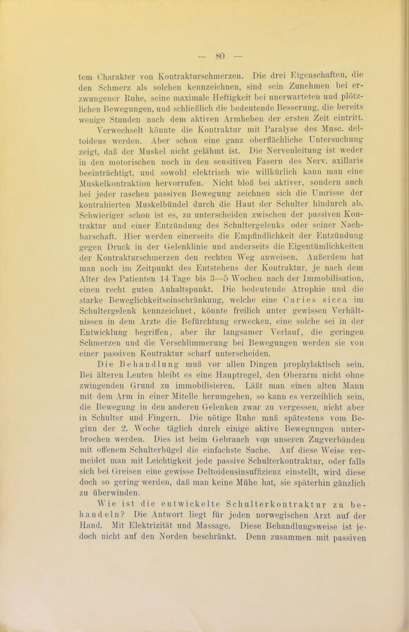 tem Oharakter von Kontrakturschmerzen. Die drei Eigenschaften, die den Schmerz als solchen kennzeichnen, sind sein Zunehmen hei er- zwungener Ruhe, seine maximale Heftigkeit bei unerwarteten und plötz- lichen Bewegungen, und schließlich die bedeutende Besserung, die bereits wenige Stunden nach dem aktiven Armheben der ersten Zeit eintritt. Verwechselt könnte die Kontraktur mit Paralyse des Muse, del- toideus werden. Aber schon eine ganz oberflächliche Untersuchung zeigt, daß der Muskel nicht gelähmt ist. Die Nervenleitung ist weder in den motorischen noch in den sensitiven Fasern des Nerv, axillaris beeinträchtigt, und sowohl elektrisch wie willkürlich kann man eine Muskelkontraktion hervorrufen. Nicht bloß bei aktiver, sondern auch bei jeder raschen passiven Bewegung zeichnen sich die Umrisse der kontrahierten Muskelbüudel durch die Haut der Schulter liindurch ab. Schwieriger schon ist es, zu unterscheiden zwischen der passiven Kon- traktur und einer Entzündung des Schultergelenks oder seiner Nach- barschaft. Hier werden einerseits die Empfindlichkeit der Entzündung gegen Druck in der Gelenkhnie und anderseits die Eigentümlichkeiten der Kontrakturschmerzen den rechten Weg anweisen. Außerdem hat man noch im Zeitpunkt des Entstehens der Kontraktur, je nach dem Alter des Patienten 14 Tage bis 3—5 Wochen nach der Immobilisation, einen recht guten Anhaltspunkt. Die bedeutende Atrophie und die starke Beweglichkeitseiuschränkuug, welche eine Caries sicca im Schultergelenk kennzeichnet, könnte freilich unter gewissen Verhält- nissen in dem Arzte die Befürchtung erwecken, eine solche sei in der Entwicklung begriffen, aber ihr langsamer Verlauf, die geringen Schmerzen und die Verschlimmerung bei Bewegungen werden sie von einer passiven Kontraktur scharf unterscheiden. Die Behandlung muß vor allen Dingen prophylaktisch sein. Bei älteren Leuten bleibt es eine Hauptregel, den Oberarm nicht ohne zwingenden Grund zu immobilisieren. Läßt man einen alten Mann mit dem Arm in einer Mitelle herumgehen, so kann es verzeihlich sein, die Bewegung in den anderen Gelenken zwar zu vergessen, nicht aber in Schulter und Fingern. Die nötige Ruhe muß spätestens vom Be- ginn der 2. Woche täglich durch einige aktive Bewegungen unter- brochen werden. Dies ist beim Gebrauch vo.n unseren Zugverbänden mit offenem Schulterbügel die einfachste Sache. Auf diese Weise ver- meidet man mit Leichtigkeit jede passive Schulterkontraktur, oder falls sich bei Greisen eine gewisse Deltoideusinsufflzieuz einstellt, wird diese doch so gering werden, daß man keine Mühe hat, sie späterhin gänzlich zu überwinden. Wie ist die entwickelte Schulterkontraktur zu be- handeln? Die Antvi'ort liegt für jeden norwegischen Arzt auf der Hand. Mit Elektrizität und Massage. Diese Behandlungsweise ist je- doch nicht auf den Norden beschränkt. Denn zusammen mit passiven