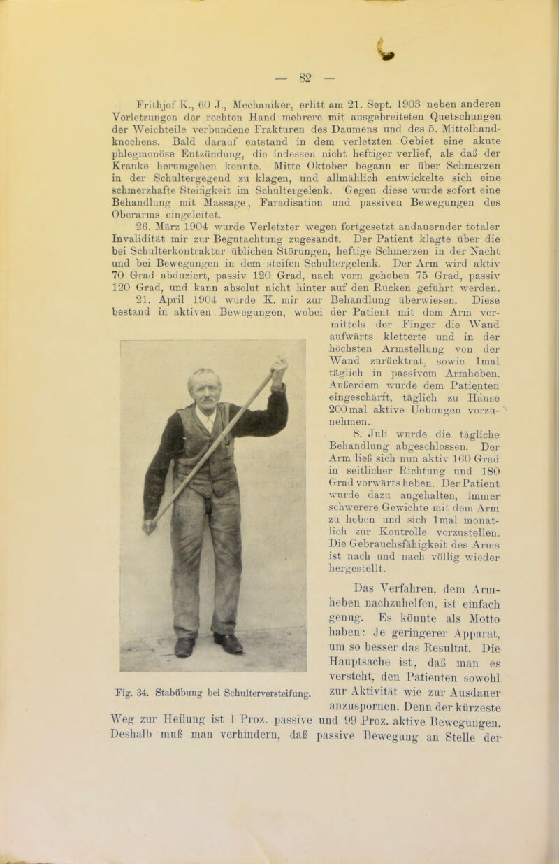 Frithjof K., GO J., Mechaniker, erlitt am 21. Sept. 1903 neben anderen Verletzungen der rechten Hand mehrere mit ausgebreiteten Quetschungen, der Weichteile verbundene Frakturen des Daumens und des 5. Mittelhand- knochens. Bald darauf entstand in dem verletzten Gebiet eine akute phlegmonöse Entzündung, die indessen nicht heftiger verlief, als daß der Kranke herumgehen konnte. Mitte Oktober begann er über Schmerzen in der Schultergegend zu klagen, und allmählich entwickelte sich eine schmerzhafte Steifigkeit im Schultergelenk. Gegen diese wurde sofort eine Behandlung mit Massage, Faradisation und passiven Bewegungen des Oberarms eingeleitet. 26. März 1904 wurde Verletzter wegen fortgesetzt andauernder totaler Invalidität mir zur Begutachtung zugesandt. Der Patient klagte über die bei Schulterkontraktur üblichen Störungen, heftige Schmerzen in der Nacht und bei Bewegungen in dem steifen Schultergelenk. Der Arm wird aktiv 70 Grad abduziert, passiv 120 Grad, nach vorn gehoben 75 Grad, passiv 120 Grad, und kann absolut nicht hinter auf den Rücken geführt werden. 21. April 190-4 wurde K. mir zur Behandlung überwiesen. Diese bestand in aktiven. Bewegungen, wobei der Patient mit dem Arm ver- mittels der Finger die Wand , aufwärts kletterte und in der I höchsten Armstellung von der -'■^ Wand zurücktrat, sowie Imal täglich in passivem Armheben. Außerdem wurde dem Patienten eingeschärft, täglich zu Hause 200 mal aktive Uebungen vorzu- nehmen. 8. Juli wurde die täg-liche Behandlung abgeschlossen. Der Arm ließ sich nun aktiv 160 Grad in seitlicher Richtung und 180 Grad vorwärts heben. Der Patient wurde dazu angehalten, immer schwerere Gewichte mit dem Arm zu heben und sich Imal monat- lich zur Kontrolle vorzustellen. Die Gebrauchsfähigkeit des Arms ist nach und nach völlig wieder hergestellt. Das Verfahren, dem Arm- hebeu uaclizulielfen, ist einfach g-enug-. Es könnte als i\Iotto haben: Je geringerer Apparat, um so besser das Resultat. Die Hauptsache ist, daß man es versteht, den Patienten sowohl Fig. 34. Stabübung bei Schulterversteifung. ZUr Aktivität wie zur Ausdauer anzuspornen. Denn der kürzeste Weg zur Heilung ist 1 Proz. passive und 99 Proz. aktive Bewegungen. Deshalb muß man verhindern, daß passive Bewegung au Stelle der