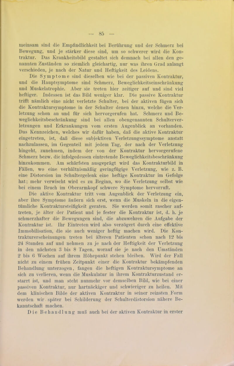 nieinsam sind die Empündlichkeit bei Berührung- und der Schmerz bei Bewegung-, und je stärlcer diese sind, um so schwerer wird die Kon- traktur. Das Krankheitsbild gestaltet sich demnach bei allen den ge- nannten Zuständen so ziemlich gleichartig, nur was ihren Grad anlangt verschieden, je nach der Natur und Heftigkeit des Leidens. Die Symptome sind dieselben wie bei der passiven Kontraktur, und die Hauptsyniptome sind Schmerz, Beweglichkeitseiuschränkung und Muskelatrophie. Aber sie treten hier zeitiger auf und sind viel heftiger. Indessen ist das Bild weniger klar. Die passive Kontraktur trifft nämlich eine nicht verletzte Schulter, bei der aktiven fügen sich die Kontraktursymptome in der Schulter denen hinzu, welche die Ver- letzung schon an und für sich hervorgerufen hat. Schmerz und Be- wegiichkeitsbeschräukung sind bei allen obengenannten Schulterver- letzungen und Erkrankungen vom ersten Augenblick an vorhanden. Das Kennzeichen, welches wir dafür haben, daß die aktive Kontraktur eingetreten, ist, daß diese subjektiven Verletzungssymptome anstatt nachzulassen, im Gegenteil mit jedem Tag, der nach der Verletzung hingeht, zunehmen, indem der von der Kontraktur hervorgerufene Schmerz bezw. die infolgedessen eintretende Beweglichkeitsbeschränkung hinzukommen. Am schärfsten ausgeprägt wird das Kontrakturbild in Fällen, wo eine verhältnismäßig geringfügige Verletzung, wie z. B. eine Distorsion im Schultergelenk eine heftige Kontraktur im Gefolge hat; mehr verwischt wird es zu Beginn, wo die Verletzung selbst wie bei einem Bruch im Oberarmkopf schwere Sj^mptome hervorruft. Die aktive Kontraktur tritt vom Augenblick der Verletzung ein^ aber ihre Sym])tome äußern sich erst, wenn die Muskeln in die eigen- tümliche Kontraktursteifigkeit geraten. Sie werden somit rascher auf- treten, je älter der Patient und je fester die Kontraktur ist, d. h. je schmerzhafter die Bewegungen sind, die abzuwehren die Aufgabe der Kontraktur ist. Ihr Eintreten wird also verzögert durch eine effektive Immobilisation, die sie auch weniger heftig machen wird. Die Kon- trakturerscheinungen treten bei älteren Patienten schon nach 12 bis 24 Stunden auf und nehmen zu je nach der Heftigkeit der Verletzung in den nächsten 3 bis 8 Tagen, worauf sie je nach den Umständen 2 bis 6 Wochen auf ihrem Höhepunkt stehen bleiben. Wird der Fall nicht zu einem frühen Zeitpunkt einer die Kontraktur bekämpfenden Behandlung unterzogen, fangen die heftigen Kontraktursymptome an sich zu verlieren, wenn die Muskulatur in ihrem Kontrakturzustand er- staiTt ist, und man steht nunmehr vor demselben Bild, wie bei einer passiven Kontraktur, nur hartnäckiger und schwieriger zu heilen. Mit dem klinischen Bilde der aktiven Kontraktur in seiner reinsten Form werden wir später bei Schilderung der Schulterdistorsion nähere Be- kanntschaft machen. Die Behandlung muß auch bei der aktiven Kontraktur in erster