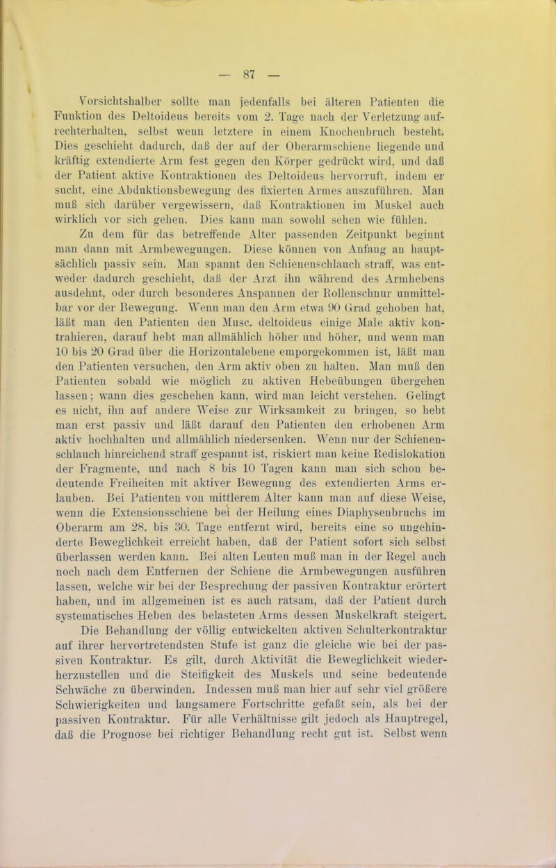 Vorsichtshalber sollte man jedenfalls bei älteren Patienten die Funktion des Deltoideus bereits vom 2. Tage nach der Verletzung auf- rechterhalten, selbst wenn letztere in einem Knochenbruch besteht. Dies geschieht dadurch, daß der auf der Oberarmschiene liegende und kräftig extendierte Arm fest gegen den Körper gedrückt wird, und daß der Patient aktive Kontraktionen des Deltoideus hervorruft, indem er sucht, eine Abduktionsbewegung des fixierten Armes auszuführen. Man muß sich darüber vergewissern, daß Kontraktionen im Muskel auch wirklich vor sich gehen. Dies kann man sowolil sehen wie fühlen. Zu dem für das betreftende Alter passenden Zeitpunkt beginnt man dann mit Armbewegungen. Diese können von Anfang an haupt- sächlich passiv sein. Man spannt den Schienenschlauch straff, was ent- weder dadurch geschieht, daß der Arzt ihn während des Armhebens ausdehnt, oder durch besonderes Anspannen der Rollenschnur unmittel- bar vor der Bewegung. Wenn man den Arm etwa 90 Grad gehoben hat, läßt man den Patienten den Muse, deltoideus einige Male aktiv kon- trahieren, darauf hebt man allmählich höher und höher, und weun man 10 bis 20 Grad über die Horizontalebene emporgekommen ist, läßt man den Patienten versuchen, den Arm aktiv oben zu halten. Man muß den Patienten sobald wie möglich zu aktiven Hebeübungen übergehen lassen; wann dies geschehen kann, wird man leicht verstehen. Gelingt es nicht, ihn auf andere Weise zur Wirksamkeit zu bringen, so hebt man erst passiv und läßt darauf den Patienten den erhobeneu Arm aktiv hochhalten und allmählich niedersenken. Wenn nur der Schienen- schlauch hinreichend strafi' gespannt ist, riskiert man keine Redislokation der Fragmente, und nach 8 bis 10 Tagen kann man sich schon be- deutende Freiheiten mit aktiver Bewegung des extendierten Arms er- lauben. Bei Patienten von mittlerem Alter kann man auf diese Weise, wenn die Extensionsschiene bei der Heilung eines Diaphyseubruchs im Oberarm am 28. bis 30. Tage entfernt wird, bereits eine so ungehin- derte Beweglichkeit erreicht haben, daß der Patient sofort sich selbst überlassen werden kann. Bei alten Leuten muß man in der Regel auch noch nach dem Entfernen der Schiene die Armbewegungen ausführen lassen, welche wir bei der Besprechung der passiven Kontraktur erörtert haben, und im allgemeinen ist es auch ratsam, daß der Patient durch systematisches Heben des belasteten Arms dessen Muskelkraft steigert. Die Behandlung der völlig entwickelten aktiven Schulterkontraktur auf ihrer hervortreteudsten Stufe ist ganz die gleiche wie bei der pas- siven Kontraktur. Es gilt, durch Aktivität die Beweglichkeit wieder- herzustellen und die Steifigkeit des Muskels und seine bedeutende Schwäche zu überwinden. Indessen muß man hier auf sehr viel größere Schwierigkeiten und langsamere Fortschritte gefaßt seiu, als bei der passiven Kontraktur. Für alle Verhältnisse gilt jedoch als Hauptregel, daß die Prognose bei richtiger Behandlung recht gut ist. Selbst wenn