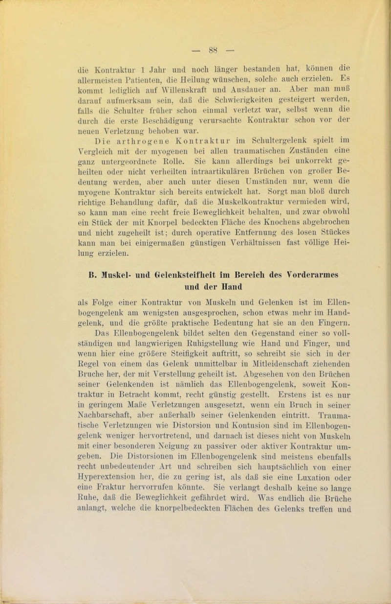 die Kontraktur 1 Jalir und noch länger bestanden hat, können die allermeisten Patienten, die Heilung wünschen, solche auch erzielen. Es kommt lediglich auf Willenskraft und Auschiuer an. Aber man muß darauf aufmerksam sein, daß die Sclnvierigkeiten gesteigert werden, falls die Schulter früher schon einmal verletzt war, selbst wenn die durch die erste Beschädigung verursachte Kontraktur schon vor der neuen Verletzung belioben war. Die arthrogene Kontraktur im Schultergelenk spielt im Vergleich mit der myogeuen bei allen traumatischen Zuständen eine ganz untergeordnete Rolle. Sie kann allerdings bei unkorrekt ge- heilten oder nicht verheilten intraartikulären Brüchen von großer Be- deutung werden, aber auch unter diesen Umständen nur. wenn die myogeue Kontraktur sich bereits entwickelt hat. Sorgt man bloß durch richtige Behandlung dafür, daß die Muskelkontraktur vermieden wird, so kann man eine recht freie Beweglichkeit behalten, und zwar obwohl ein Stück der mit Knorpel bedeckten Pläche des Knochens abgebrochen und nicht zugeheilt ist; durch operative Entfernung des losen Stückes kann man bei einigermaßen günstigen Verhältnissen fast völlige Hei- lung erzielen. B. Muskel- und Geleiiksteiflieit im Bereich des Vorderarmes und der Hand als Folge einer Kontraktur von Muskeln und Gelenken ist im Ellen- bogengelenk am wenigsten ausgesprochen, schon etwas mehr im Hand- gelenk, und die größte praktische Bedeutung hat sie au den Fingern. Das Ellenbogengelenk bildet selten den Gegenstand einer so voll- ständigen und langwierigen Ruhigstellung wie Hand und Finger, und wenn hier eine größere Steifigkeit auftritt, so schreibt sie sich in der Regel von einem das Gelenk unmittelbar in Mitleidenschaft ziehenden Bruche her, der mit Verstellung geheilt ist. Abgesehen von den Brüchen seiner Gelenkenden ist nämlich das Ellenbogengelenk, soweit Kon- traktur in Betracht kommt, recht günstig gestellt. Erstens ist es nur in geringem Maße Verletzungen ausgesetzt, wenn ein Bruch in seiner Nachbarschaft, aber außerhalb seiner Gelenkenden eintritt. Trauma- tische Verletzungen wie Distorsiou und Kontusion sind im Ellenbogeu- gelenk weniger hervortretend, und darnach ist dieses nicht von Muskeln mit einer besonderen Neigung zu passiver oder aktiver Kontraktur um- geben. Die Distorsionen im Ellenbogengelenk sind meistens ebenfalls recht unbedeutender Art und schreiben sich hauptsächlich von einer Hyperextension her, die zu gering ist, als daß sie eine Luxation oder eine Fraktur hervorrufen könnte. Sie verlangt deshalb keine so lange Ruhe, daß die Beweglichkeit gefährdet wird. Was endlich die Brüche anlangt, welche die knorpelbedeckten Flächen des Gelenks trelFeu und