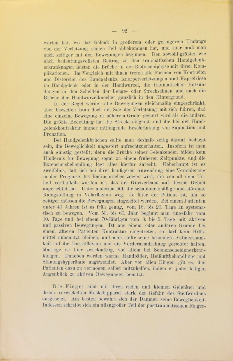 warten hcat, wo das Gelenk in größerem oder geringerem Umfange von der Verletzung seinen Teil abbekommen hat, und hier muß mau auch zeitiger mit den Bewegungen beginnen. Den sowohl größten wie auch bedeutungsvollsten Beitrag zu den traumatischen Handgelenk- erkrankungen leisten die Brüche in der liadiusepiphyse mit ihren Kom- plikationen. Im Vergleich mit ihnen treten alle Formen von Kontusion und Distorsion des Handgelenks, Knorpelverletzungen und Kapselrisse im Handgelenk oder in der Handwurzel, die traumatischen Entzün- dungen in den Scheiden der Beuge- oder Strecksehnen und auch die Brüche der Handwurzelknochen gänzlich in den Hintergrund. In der Regel werden alle Bewegungen gleiclimäßig eingeschränkt, aber bisweilen kann doch der Sitz der Verletzung mit sich führen, daß eine einzelne Bewegung in höherem Grade gestört wird als die andere. Die größte Bedeutung hat die Strecksteitigkeit und die bei der Hand- gelenkkontraktur immer mitfolgende Beschränkung von Supination und Prouation. Bei Handgelenkbrüchen sollte man deshalb zeitig darauf bedacht sein, die Beweglichkeit ungestört aufrechtzuerhalten. Insofern ist man auch günstig gestellt; denn die Brüche seiner Gelenkenden bilden kein Hindernis für Bewegung sogar zu einem früheren Zeitpunkte, und die Exteusionsbehandlung legt alles hierfür zurecht. Ueberhaupt ist es zweifellos, daß sich bei ihrer häufigeren Anwendung eine Veränderung in der Prognose des Radiusbruches zeigen wird, die von all dem Un- heil verdunkelt worden ist, das der Gipsverband auf diesem Gebiet augerichtet hat. Unter anderem fällt die schabloneumäßige und störende Ruhigstellung in Volarflexion weg. Je älter der Patient ist, um so zeitiger müssen die Bewegungen eingeleitet werden. Bei einem Patienten unter 40 Jahren ist es früh genug, vom 18. bis 20. Tage an sj'stenia- tisch zu bewegen. Vom 50. bis 60. Jahr beginnt man ungefähr vom 10. Tage und bei einem 70-Jährigen vom 3. bis 5. Tage mit aktiven und passiven Bewegungen. Ist aus einem oder anderen Grunde bei einem älteren Patienten Kontraktur eingetreten, so darf kein Hilfs- mittel unbenutzt bleiben, und man sollte seine besondere Aufmerksam- keit auf die Dorsalflexion und die Vorderarmdrehuug gerichtet halten. Massage ist hier zweckmäßig, vor allem bei Sehnenscheidenerkran- kungen. Daneben werden warme Handbäder, Heißluftbehandlung und Stauungshyperämie angewendet. Aber vor allen Dingen gilt es, den Patienten dazu zu vermögen selbst mitzuhelfen, indem er jeden ledigen Augenblick zu aktiven Bewegungen benutzt. Die Finger sind mit ihren vielen und kleinen Gelenken und ihrem verwickelten Muskelapparat stark der Gefahr des Steifwerdens ausgesetzt. Am besten bewahrt sich der Daumen seine Beweglichkeit. Indessen schreibt sich ein allzugroßer Teil der posttraumatischen Finger-